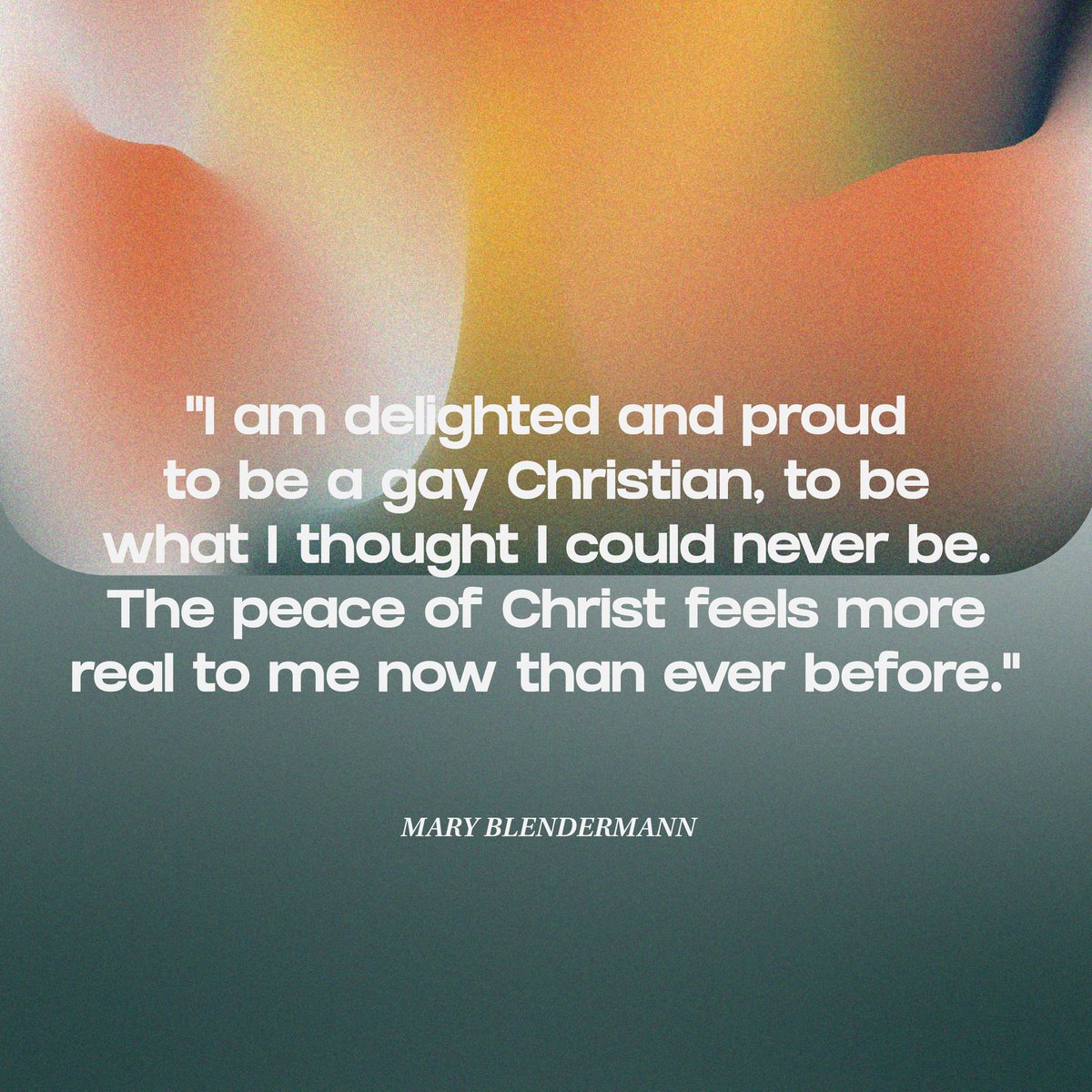 "I am delighted and proud to be a gay Christian, to be what I thought I could never be. The peace of Christ feels more real to me now than ever before." - MARY BLENDERMANN