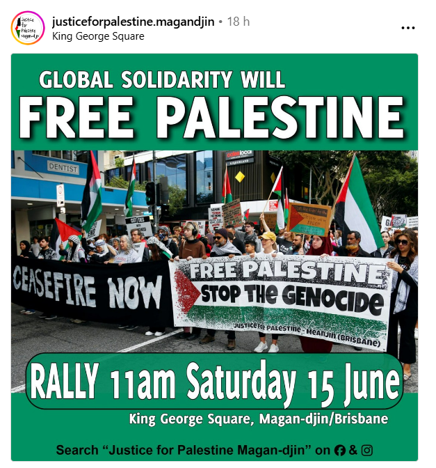 MAGANDJIN / BRISBANE RALLY JUNE 15th 
King George Square 11AM

Global solidarity in this movement is vital. Join Justice for Palestine Magandjin  with speakers from Chile, Ireland, Kashmir, Sudan and an Indigenous speaker.

GLOBAL SOLIDARITY WILL FREE PALESTINE!
