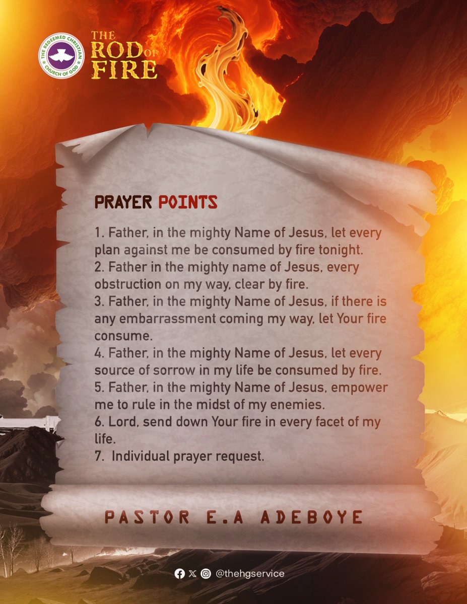 PastorEAAdeboye's tweet photo. Prayer Points

1. Father, in the mighty Name of Jesus, let every plan against me be consumed by fire tonight.
2. ⁠Father in the mighty name of Jesus, every obstruction on my way, clear by fire.
3. Father, in the mighty Name of Jesus, if there is any embarrassment coming my way, let Your fire consume.
4. ⁠Father, in the mighty Name of Jesus, let every source of sorrow in my life be consumed by fire.
5. ⁠Father, in the mighty Name of Jesus, empower me to rule in the midst of my enemies.
6. ⁠Lord, send down Your fire in every facet of my life.
7.  Individual prayer request

#TheRodOfFire
