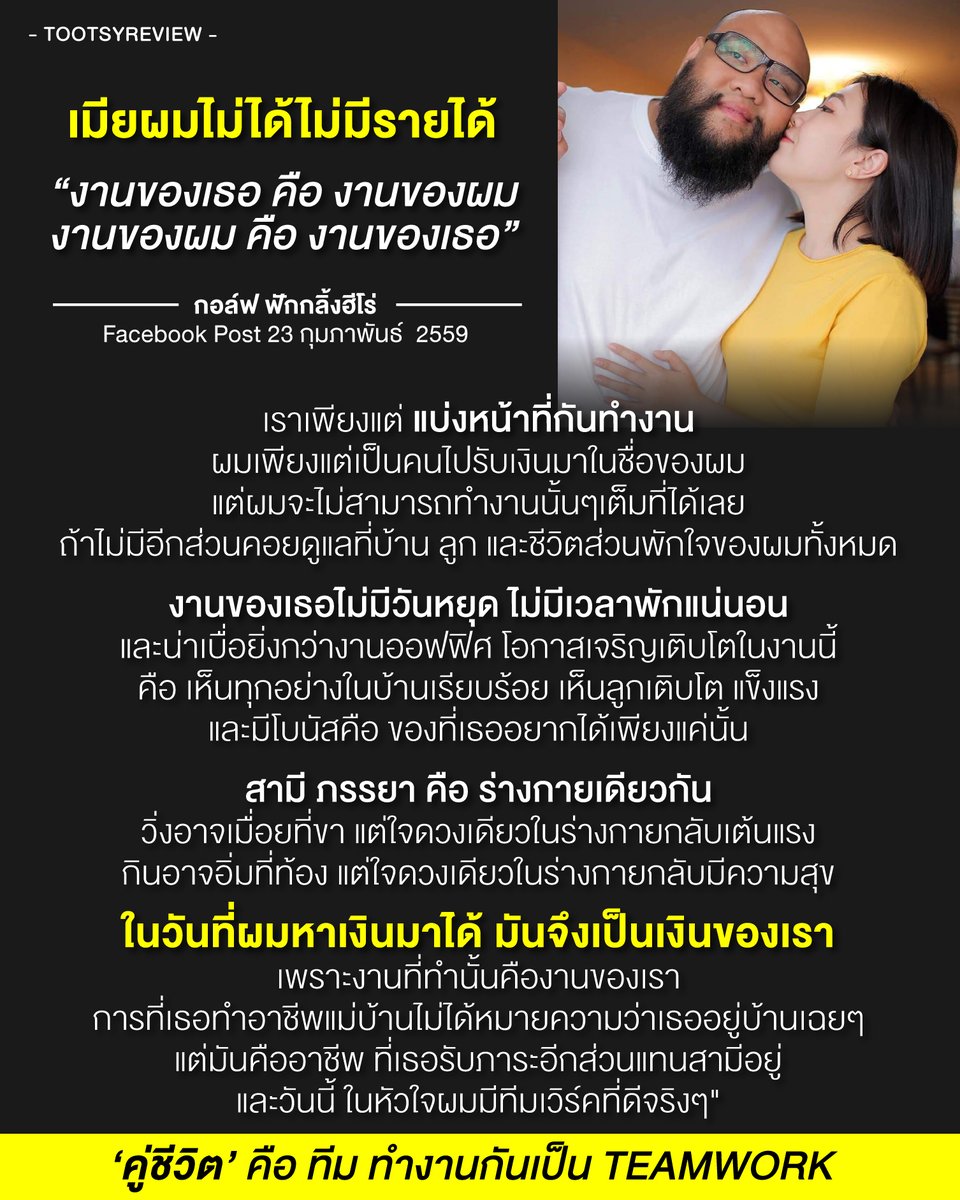 tootsyreview's tweet photo. ‘คู่ชีวิต’ คือ ทีม ทำงานกันเป็น TEAMWORK

โพสต์เก่าของคุณ #กอล์ฟฟักกลิ้งฮีโร่ มีคุณค่า และสะท้อนค่านิยมที่ดีในการสร้างครอบครัว มองครอบครัวเป็นเพื่อนร่วมงาน และเพื่อนร่วมใจ เหมือนทำงานบริษัท แต่เป็นบริษัทที่ทำด้วยชีวิต อาจจะต่างออกไปจากแนวคิดของ #หนุ่มกะลา ที่มองคุณ #จูนเพ็ญชุลี 

1) ต่างคนต่างทำหน้าที่ของตัวเอง เพื่อเป้าหมายเดียวกัน คือการสร้างครอบครัวที่ดี แข็งแรง และก้าวหน้ายั่งยืน

2) การมองทุกคนในองค์กร คือทั้งสามีและภรรยา คือฟันเฟืองสำคัญที่ต้องทำงานร่วมกัน จะขาดใครไปไม่ได้เลย เพราะต่างเป็นลมหายใจของกันและกัน ที่ support ขับเคลื่อนกันไปข้างหน้า

3) แม้คนหนึ่งไม่ได้ผลิตรายได้เป็นเงิน แต่เป็น Best Support ที่ทรงคุณค่า เพราะบ้านจะเป็นบ้านได้ ลูกจะเติบโตแข็งแรง สามีจะมีกำลังใจได้ ก็ล้วนต้องการภรรยา และแม่ที่ดี ดังนั้น ก็เสมือนคนสร้างรายได้ร่วมกัน

4) ทรัพย์สินที่หามาได้ จึงเป็นของทั้งสองคน เพราะช่วยกันหา ใน way ของตัวเอง และทุกภาระหน้าที่ของทั้ง 2 คน ต่างมีคุณค่า และมีความหมายต่อครอบครัว ที่ไม่ควรด้อยค่ากัน

5) ผัวจะเดินต่อไปได้ เพราะมีเมียที่ดี เมียจะอยู่ได้สบายใจ ถ้ามีผัวที่ดี ต่างฝ่ายต่างต้องการเพื่อนร่วมงาน ที่ร่วมชีวิต และเป็น Best player ของกันและกัน ไม่ได้ชีวิตดีได้ลำพังเพียงเพราะมีแค่คนใดคนหนึ่ง ไม่งั้นมันเรียกกันว่าครอบครัว หรือคู่ชีวิตไม่ได้

6) การที่ภรรยามีของที่อยากได้ ก็เป็นเหมือนของขวัญเล็กน้อยๆที่มอบความสุขให้กับเธอ ซึ่งมันมอบให้กันตามกำลัง ไม่ใช่สิ่งที่เกินจำเป็น อย่ามองว่าไม่ได้หาเงิน แล้วจะไม่มีสิทธิ์ได้สิ่งที่ต้องการ เธอควรได้รับความสุขสูงสุด ในฐานะคนทำงานเช่นเดียวกัน

7) ภรรยา ทำหนักไม่น้อยกว่าสามีเลย งานไม่ได้สนุก และโหดเช่นกัน การอยู่บ้าน ไม่ได้หมายความว่าอยู่บ้านเฉยๆ และการอยู่บ้านเฉยๆไม่สามารถทำให้บ้านมีความสุขได้ ดังนั้น อย่าเข้าใจว่าบ้านน่าอยู่ได้ด้วยตัวมันเอง

8 ) จงเห็นคุณค่าของคนที่อยู่ร่วมกัน ต่างเป็นแขนขา เป็นหัวใจของกันและกัน ให้เกียรติ และเคารพความเป็นคน มองความรัก ความใส่ใจ และหน้าที่ของอีกฝ่ายด้วยหัวใจ และตระหนักในความสำคัญของกันและกัน จะทำให้ครอบครัวเดินหน้าด้วยความสุข ความเจริญก้าวหน้า

9) อย่ามองแยกส่วนของใครของมัน อย่ามองว่าฉันหามา สิ่งนั้นคือของฉัน มันมีแต่คำว่า 'ของเรา' เพราะเราช่วยกัน มันจึงมีวันที่สวยงาม ทุกคนตามหน้าที่ที่ได้รับมอบหมาย และควรได้เป็นเจ้าของความสำเร็จร่วมกัน

10) ครอบครัวที่มีความสุข คือ ครอบครัวที่ต่างฝ่ายต่างสื่อสาร และเข้าใจกัน มี Mindset ที่ดีร่วมกัน มันจึงไปต่อได้อย่างยั่งยืน

คุณกอล์ฟได้สื่อสารแง่งามของครอบครัวที่มี Mindset ที่ดีมากๆ เป็นตัวอย่างที่งดงามสำหรับสถาบันครอบครัวครับ แม้ post นี้จะนานแล้ว แต่ชุดความคิดอมตะ ไม่มีเก่าเลยนะ

#ตุ๊ดส์review

======

FACEBOOK POST :
https://t.co/v5wLTrsoJY

======

ฝากช่องทางต่างๆของบอย ตุ๊ดส์review :
https://t.co/04tJb8zcas
https://t.co/FBKK4JtupQ
https://t.co/VTDOnL69tr
https://t.co/ic0gyGSKnI
https://t.co/Nj7VfQMcT4
https://t.co/vJ6PcERUHa