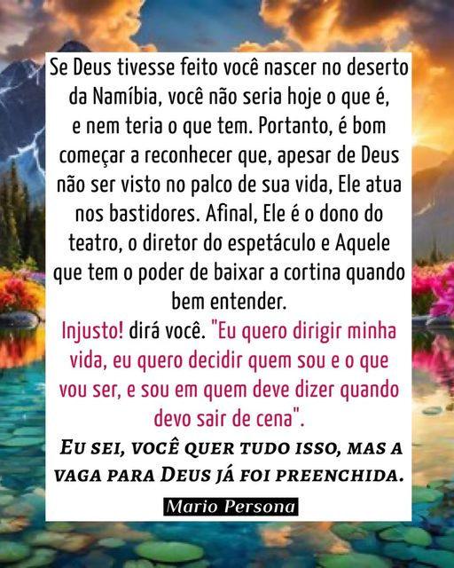 mariopersona's tweet photo. Se Deus tivesse feito você nascer no deserto da Namíbia, você não seria hoje o que é, e nem teria o que tem. Portanto, é bom começar a reconhecer que, apesar de Deus não ser visto no palco de sua vida, Ele atua nos bastidores. Afinal, Ele é o dono do teatro, o diretor do espetáculo e Aquele que tem o poder de baixar a cortina quando bem entender.
"Injusto! dirá você. "Eu quero dirigir minha vida, eu quero decidir quem sou e o que vou ser, e sou em quem deve dizer quando devo sair de cena".
EU SEI, VOCÊ QUER tudo isso, MAS A VAGA PARA Deus já foi preenchida.
Mario Persona