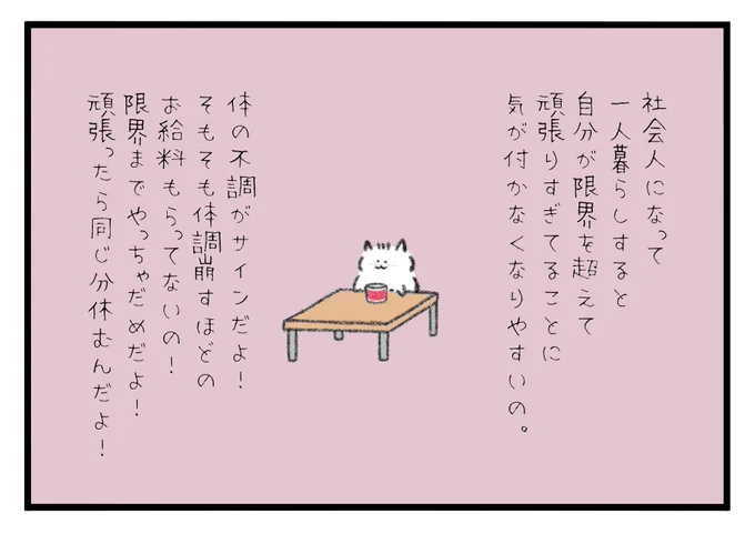 社会人になって1人暮らしすると自分が限界を超えて頑張りすぎてる事に気が付かなくなりやすいの。体の不調がサインだよ!そもそも体調崩すほどのお給料もらってないの!限界までやっちゃダメだよ!頑張ったら同じ分だけ休むんだよ! 