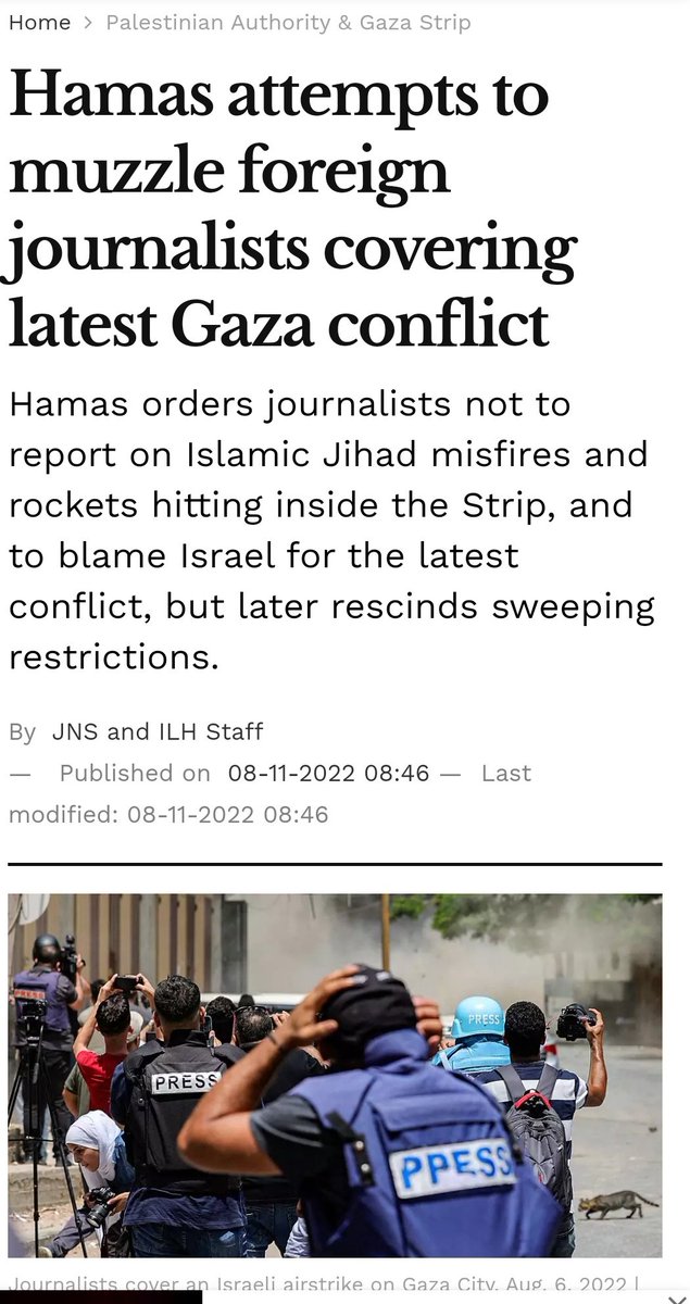 IsraMum's tweet photo. Hamas never even pretended to respect journalistic freedom.

"Hamas, which seized power in Gaza in a military coup in 2007 from rival Palestinian forces, requires all visiting reporters to have a local sponsor – usually a Palestinian journalist or translator hired by the news outlet.

Under the now rescinded restrictions, sponsors were told they must accompany the journalists during their reporting and will be held responsible for what they produce. The sponsors were warned that they must "demonstrate national spirit, defend the Palestinian narrative and reject the foreigner's bias to the Israeli narrative."

They would have also been required to inform Hamas of "any suspicious behavior or illogical questions" outside the scope of journalistic work, and to submit a full report to Hamas of what the journalists did in Gaza, in addition to links to all published works.

The guidelines appeared to suggest that writing about forbidden topics like the rocket misfires – or about the media guidelines themselves – could have led to the revocation of local sponsorship. For a Palestinian journalist in Gaza, that would have meant the loss of vital income in a blockaded territory where unemployment hovers around 50%.

In many respects, Gaza became a much safer place for reporters after the Hamas takeover, when the group imposed order and put an end to kidnappings and factional violence. But as Hamas consolidated control – and went on to fight four wars and countless smaller battles with Israel – it steadily imposed more and more restrictions on media.

In recent years, Hamas has required journalists to apply for advance approval to film in certain locations, such as the Gaza fishing port, the beach and the gold market.

Hamas has also barred Palestinians from working for Israeli media or providing services to them. Palestinians are also barred from giving interviews to Israeli outlets."

And there are many other examples. 

Israel Hayom,8.11.22