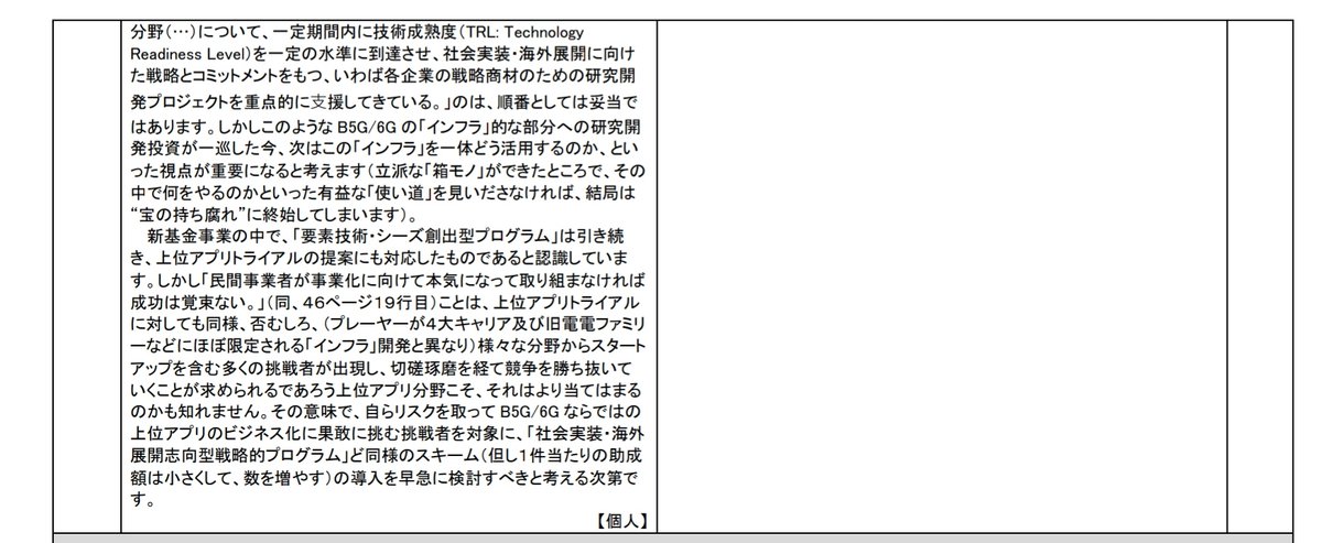 LEVEL08's tweet photo. #JASMY #DEP
Beyond5Gパブリックコメントでのこと。
これしっかり読んでみて。個人意見だよ。深過ぎる。こういう人に我々は、情報を共有しなければならないのだ。

»1 Beyond 5G の「インフラ」的な部分への研究開発投資が一巡した次は、この「インフラ」をどのように活用するのかという視点が重要。Beyond 5G ならではの上位アプリのビジネス化に対する支援を検討すべき。
5-1-1 今回の「Beyond 5G に向けた情報通信技術戦略の在り方」報告書（案）（以下、本報告書ドラフト）を拝読して筆者が最も違和感を覚えたのは、上位アプリ関連の研究開発、事業化支援について何ら言及がなされていないことです。
確かに、「5G 以降の移動通信システムは、ヒトよりも、モノ（IoT 機器）や、ヒトを取り巻く環境を把握するための各種センサー等を主たる利用者（利用物）として念頭に置いて設計されている。」（本報告書ドラフト３４ページ１行目）、「Beyond 5G における AI の位置づけとして、これまでは、仮想化技術等の活用による情報通信ネットワークの運用効率化のためのツール（AI for Network）として、あるいは、Beyond 5G により実現される
CPS（Cyber Physical System）において、実空間から吸い上げた膨大なデータをサイバー空間において高速・効率的に解析するためのツール（AI for CPS）として活用されることが想定」（同、３５ページ１５行目）、いわば「AI 社会」を支える基盤（Network for AIs）としての機能を果たしていく」（同、２８行目）など、上位アプリ（及び、それを支える共通基盤アプリ）に期待される漠然とした方向性は記載されているものの、ではそれらは具体的には何であるか、換言すれば、B5G/6G をけん引するキラーアプリが一体何であるかが、それらの記述からは全く見えてきません。
さらに、「Beyond 5G は、あらゆる産業分野の基盤として、分野ごとに異なる多様なサービス品質要求に対応することが期待される。」（同、４４ページ１５行目）中、「それぞれの分野のニーズに合致した合理的なサービス品質を確定的に保証する高い信頼性を、エンド・トゥ・エンドで実現する」ためには、そもそもどのような分野でどういったアプリが求められ、その実現にはどのような品質要件があるのかを明確にする必要がある訳ですが、そのためにはそれらの具体的なトライアルがなければ、何も始まらないのではないでしょうか。
もちろん、4G/5G でそれなりのことが実現されてしまっている今日、
B5G/6G ならではのキラーアプリを見いだすことが容易ではないのは、筆者も理解しています。しかしそれだからこそ、様々なアイデアを持った挑戦者を集って、我が国として数多くの試行錯誤を繰り返すことが重要であると考えます。
新基金事業において、まずは「中間答申で特定された３つの重点技術

分野（…）について、一定期間内に技術成熟度（TRL: Technology 
Readiness Level）を一定の水準に到達させ、社会実装・海外展開に向けた戦略とコミットメントをもつ、いわば各企業の戦略商材のための研究開発プロジェクトを重点的に⽀援してきている。」のは、順番としては妥当ではあります。しかしこのような B5G/6G の「インフラ」的な部分への研究開発投資が一巡した今、次はこの「インフラ」を一体どう活用するのか、といった視点が重要になると考えます（立派な「箱モノ」ができたところで、その中で何をやるのかといった有益な「使い道」を見いださなければ、結局は
“宝の持ち腐れ”に終始してしまいます）。
新基金事業の中で、「要素技術・シーズ創出型プログラム」は引き続
き、上位アプリトライアルの提案にも対応したものであると認識しています。しかし「民間事業者が事業化に向けて本気になって取り組まなければ成功は覚束ない。」（同、４６ページ１９行目）ことは、上位アプリトライアルに対しても同様、否むしろ、（プレーヤーが４大キャリア及び旧電電ファミリーなどにほぼ限定される「インフラ」開発と異なり）様々な分野からスタートアップを含む多くの挑戦者が出現し、切磋琢磨を経て競争を勝ち抜いていくことが求められるであろう上位アプリ分野こそ、それはより当てはまるのかも知れません。その意味で、自らリスクを取って B5G/6G ならではの上位アプリのビジネス化に果敢に挑む挑戦者を対象に、「社会実装・海外展開志向型戦略的プログラム」ど同様のスキーム（但し１件当たりの助成額は小さくして、数を増やす）の導入を早急に検討すべきと考える次第です。 
【個人】