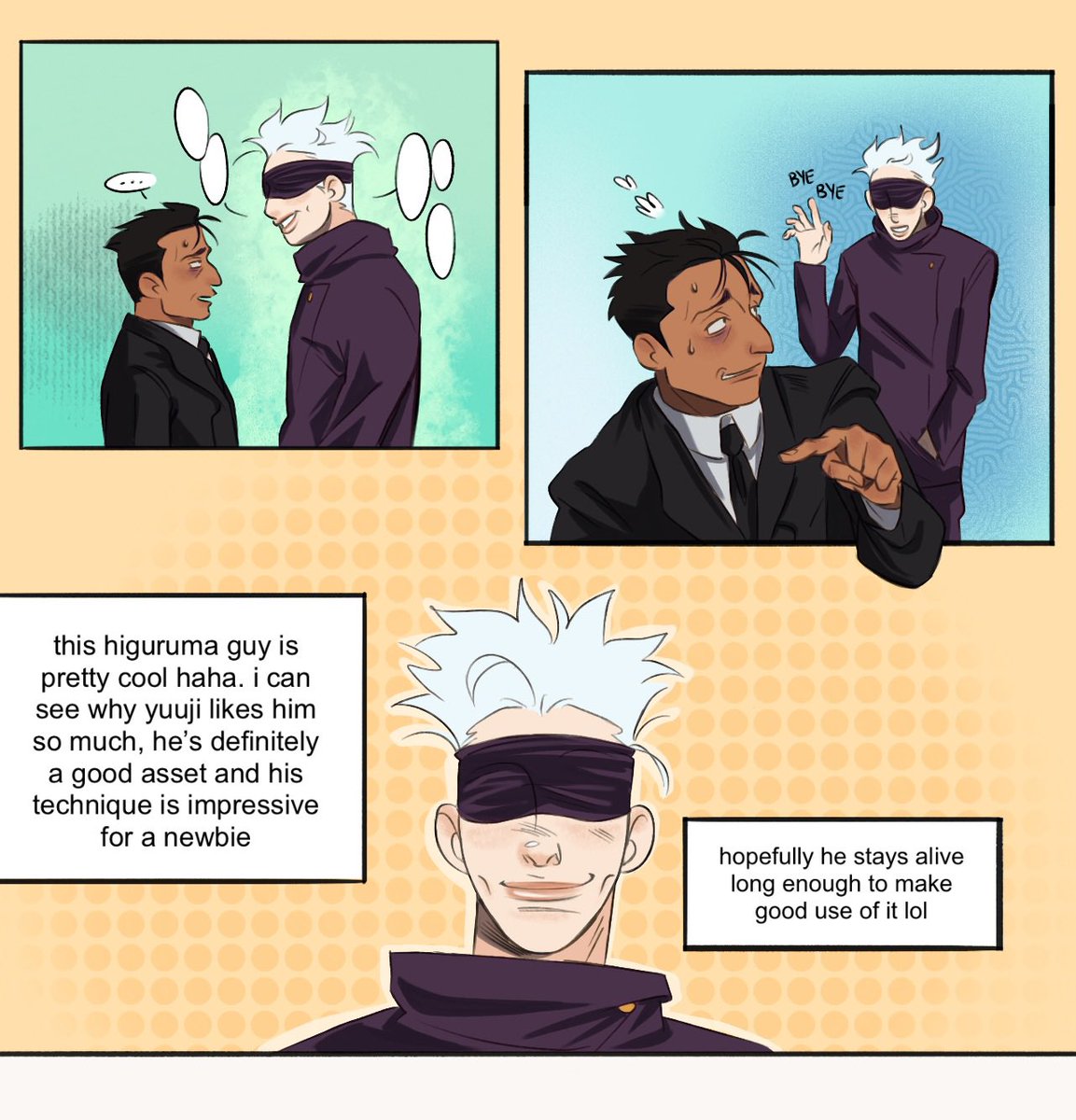 a two page comic featuring gojo, higuruma and nanami from jujutsu kaisen
panel 1: gojo and higuruma are engaged in conversation, though gojo is doing all the talking. higuruma looks awkward and uncomfortable
panel 2: higuruma excuses himself, and gojo waves goodbye with a smile
panel 3: a close up of gojo’s smiling face. in the text boxes surrounding his head, he thinks “this higuruma guy is pretty cool haha. i can see why yuuji likes him so much, he’s definitely a good asset and his technique is impressive for a newbie. hopefully he stays alive long enough to make good use of it lol.”