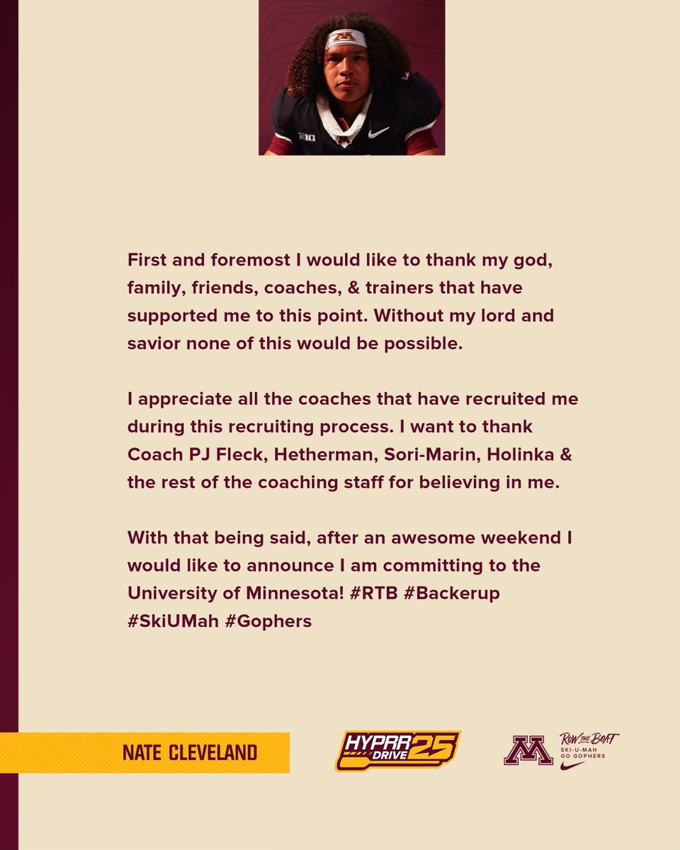Nathan Cleveland (@_natecleveland_) on Twitter photo 100% committed‼️ #RTB #Backerup #SkiUMah #Gopher
<a href="/Coach_Fleck/">P.J. Fleck</a> <a href="/cjhetherman/">Corey Hetherman</a> <a href="/marianosori_/">Mariano Sori-Marin</a> <a href="/grid_irons/">GridIrons</a> <a href="/12_MSL/">theyse</a> <a href="/TPWHawksFootba1/">TPW Football</a> <a href="/DeepDishFB/">DEEP DISH FOOTBALL</a> <a href="/AllenTrieu/">Allen Trieu</a> <a href="/PrepRedzoneIL/">Prep Redzone Illinois</a> <a href="/EDGYTIM/">Timothy “EDGYTIM” OHalloran</a> <a href="/Midsuburbanfb/">MSL Football</a> <a href="/247recruiting/">247Sports Recruiting</a> @HSFBscout <a href="/CoachBlackwell_/">Curtis Blackwell II</a> 100% committed‼️ #RTB #Backerup #SkiUMah #Gopher
<a href="/Coach_Fleck/">P.J. Fleck</a> <a href="/cjhetherman/">Corey Hetherman</a> <a href="/marianosori_/">Mariano Sori-Marin</a> <a href="/grid_irons/">GridIrons</a> <a href="/12_MSL/">theyse</a> <a href="/TPWHawksFootba1/">TPW Football</a> <a href="/DeepDishFB/">DEEP DISH FOOTBALL</a> <a href="/AllenTrieu/">Allen Trieu</a> <a href="/PrepRedzoneIL/">Prep Redzone Illinois</a> <a href="/EDGYTIM/">Timothy “EDGYTIM” OHalloran</a> <a href="/Midsuburbanfb/">MSL Football</a> <a href="/247recruiting/">247Sports Recruiting</a> @HSFBscout <a href="/CoachBlackwell_/">Curtis Blackwell II</a>