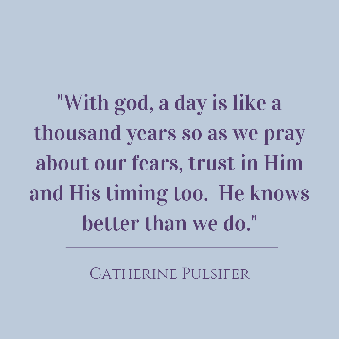 With god, a day is like a thousand years, so as we pray about our fears, trust in Him and His timing too. He knows better than we do.  Catherine Pulsifer