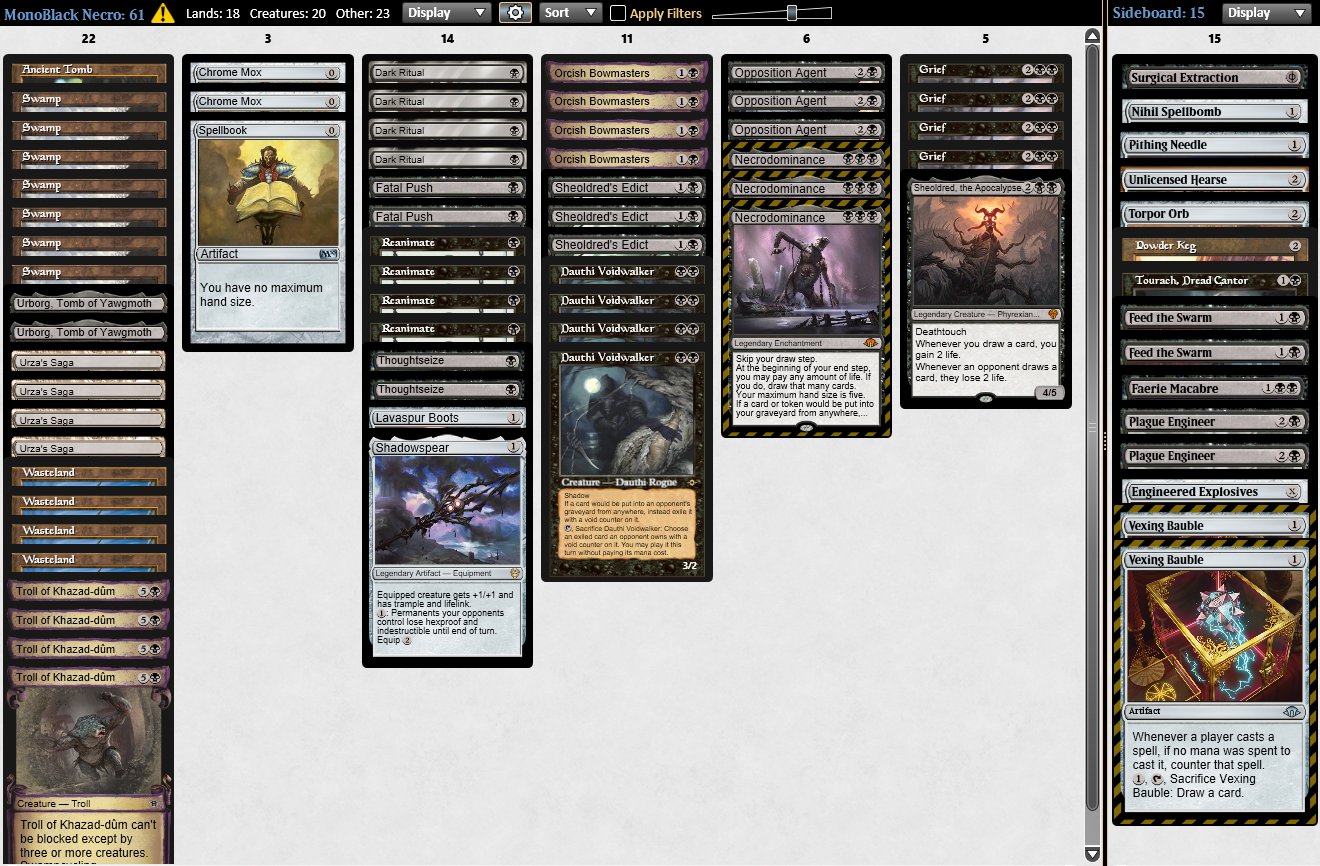 1 Spellbook 7 Swamp 4 Urza's Saga 4 Troll of Khazad-dûm 4 Dark Ritual 4 Dauthi Voidwalker 4 Orcish Bowmasters 3 Necrodominance 2 Fatal Push 4 Grief 3 Sheoldred's Edict 4 Reanimate 2 Thoughtseize 3 Opposition Agent 1 Lavaspur Boots 2 Chrome Mox 1 Shadowspear 4 Wasteland 1 Sheoldred, the Apocalypse 1 Ancient Tomb 2 Urborg, Tomb of Yawgmoth  2 Vexing Bauble 1 Pithing Needle 1 Tourach, Dread Cantor 1 Surgical Extraction 1 Powder Keg 1 Engineered Explosives 1 Torpor Orb 2 Feed the Swarm 1 Faerie Macabre 1 Unlicensed Hearse 2 Plague Engineer 1 Nihil Spellbomb