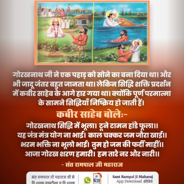 #सिद्धि_बड़ी_या_भगवान
गोरखनाथ जी ने कबीर साहिब जी की शरण ग्रहण करने से पहले पानी में मछली बनकर परीक्षा लेकर फिर गुरु बनाया था उनकी शर्त के मुताबिक कबीर साहिब जी ने पानी में से ढूंढ कर उन्हें गोरखनाथ बनाया था

12Days Left Kabir Prakat Diwas