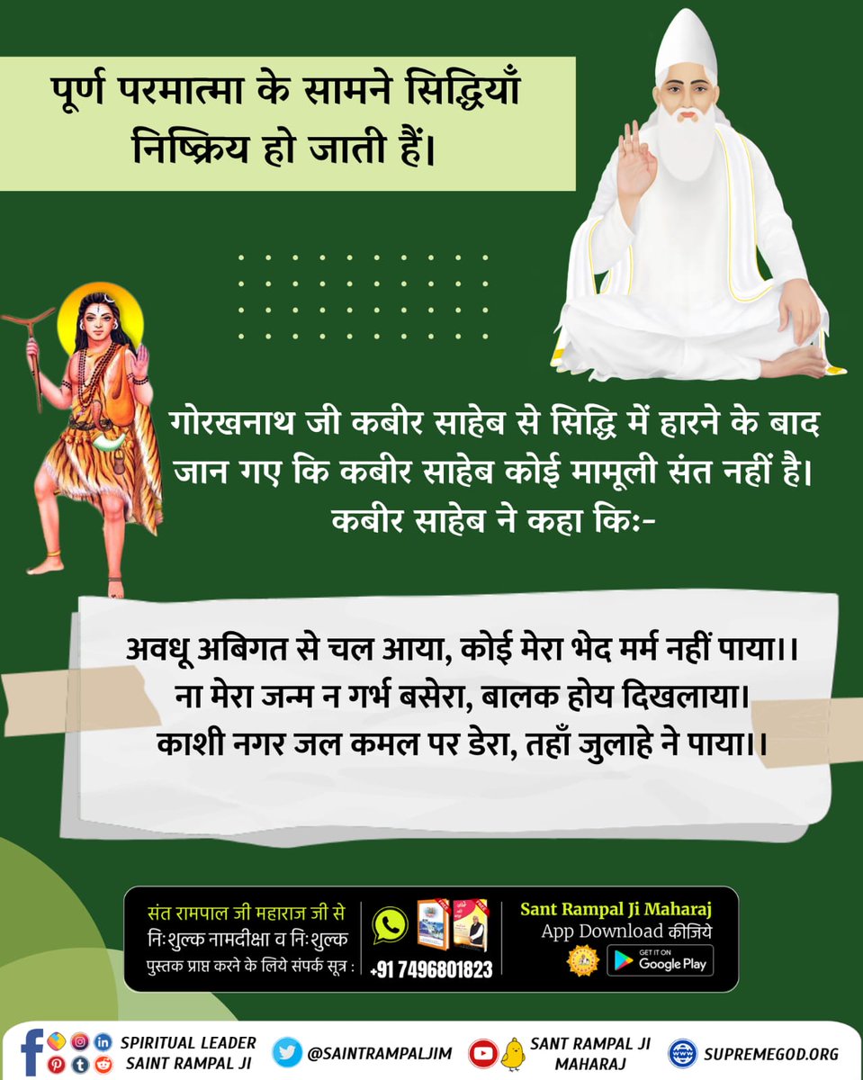 #सिद्धि_बड़ी_या_भगवान
गोरखनाथ ने कहा किस लोक से आना हुआ है? तब कबीर साहेब नीचे आए और कहा कि:-
अवधू अबिगत से चल आया, कोई मेरा भेद मर्म नहीं पाया।।
ना मेरा जन्म न गर्भ बसेरा, बालक होय दिखलाया।
काशी नगर जल कमल पर डेरा, तहाँ जुलाहे ने पाया।।
12Days Left Kabir Prakat Diwas
