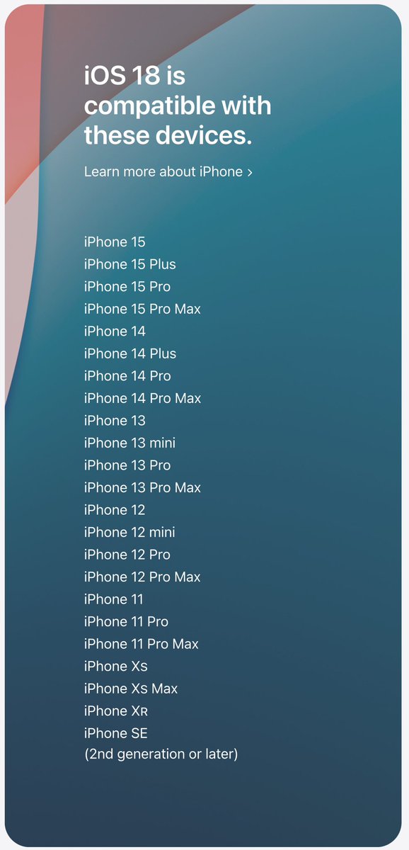 itech4mac's tweet photo. iOS 18 compatible devices

iPhone 15

iPhone 15 Plus

iPhone 15 Pro

iPhone 15 Pro Max

iPhone 14

iPhone 14 Plus

iPhone 14 Pro

iPhone 14 Pro Max

iPhone 13

iPhone 13 mini

iPhone 13 Pro

iPhone 13 Pro Max

iPhone 12

iPhone 12 mini

iPhone 12 Pro

iPhone 12 Pro Max

iPhone 11

iPhone 11 Pro

iPhone 11 Pro Max

iPhone Xs

iPhone Xs Max

iPhone XR

iPhone SE (2nd generation or later)

#apple #ios #ios18 #devices #wwdc24 #iphone16 #iphone16promax #iphone16pro