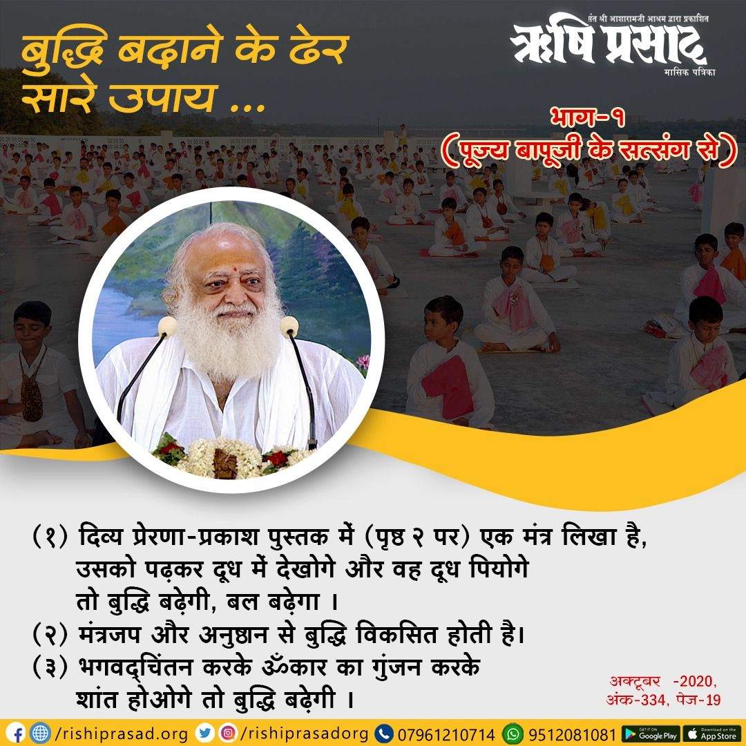 बुद्धि बढ़ाने के ढेर सारे उपाय..
भाग-1
1.दिव्य प्रेरणा प्रकाश पुस्तक में एक मंत्र लिखा है,उसको पढ़कर दूध में देखोगे और दूध पियोगे तो बुद्धि बढ़ेगी,बल बढ़ेगा।
2.मंत्र जप और अनुष्ठान से बुद्धि विकसित होती है।
3.भगवद्चिंतन करके ॐकार का गुंजन करके शांत होओगे तो बुद्धि बढ़ेगी।
#Bapuji