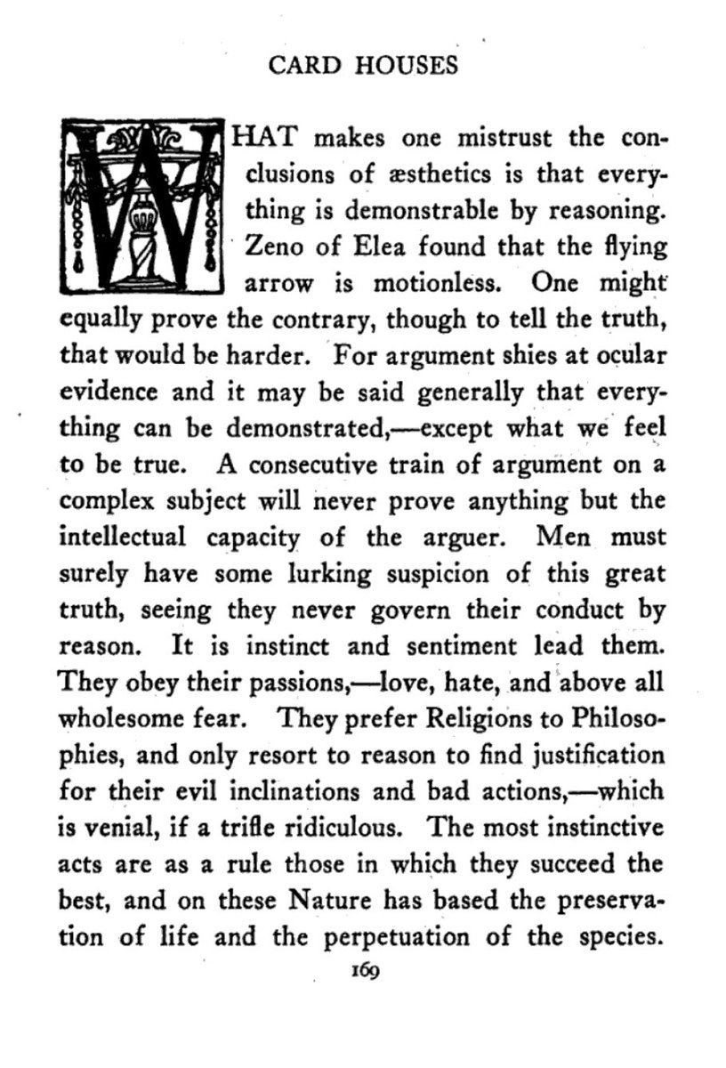 “Men must surely have some lurking suspicion of this great truth, seeing they never govern their conduct by reason. It is instinct and sentiment lead them. They obey their passions,—love, hate, and above all wholesome fear.”

—From p.1 of Anatole France's essay, “Card Houses”