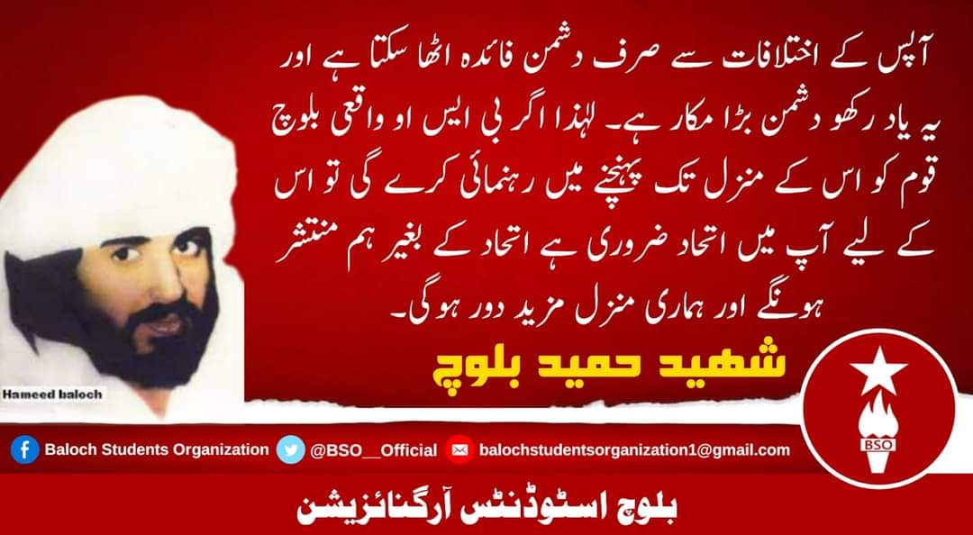 ”آپس کے اختلافات سے صرف دشمن فائدہ اٹھا سکتا ہے اور یہ یاد رکھو دشمن بڑا مکار ہے۔ لہٰذا اگر بی ایس او واقعی بلوچ قوم کو اس کے منزل تک پہنچنے میں رہنمائی کرے گی تو اس کے لیے آپ میں اتحاد ضروری ہے اتحاد کے بغیر ہم منتشر ہونگے اور ہماری منزل مزید دور ہوگی۔“

(شھید حمید بلوچ)