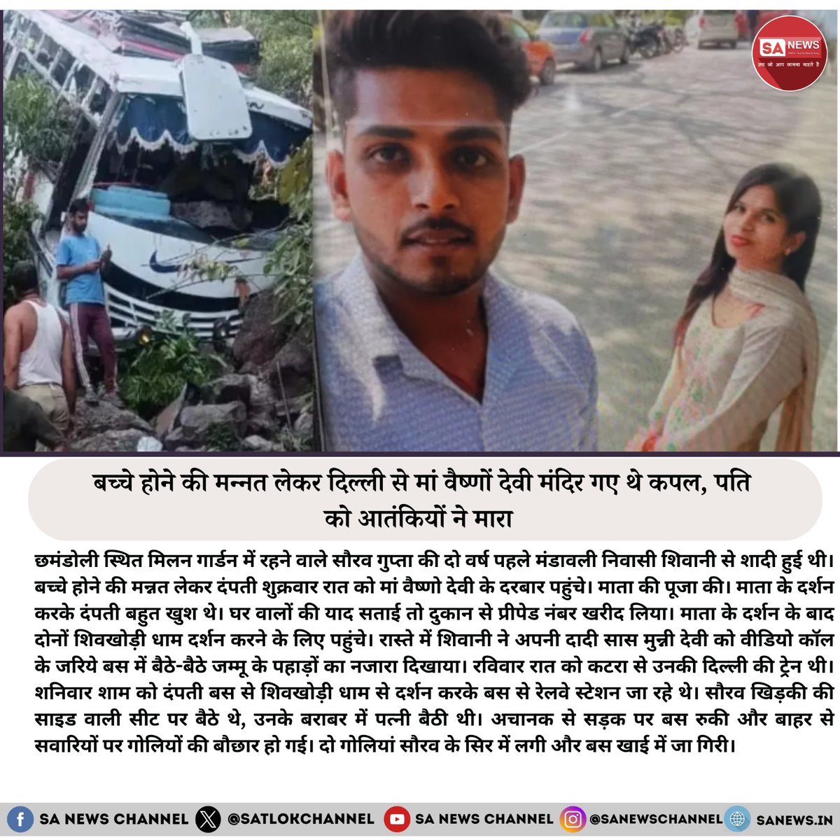 SatlokChannel's tweet photo. बच्चे होने की मन्नत लेकर दिल्ली से मां वैष्णो देवी गए कपल, पति को आतंकियों ने मारा

छमंडोली स्थित मिलन गार्डन में रहने वाले सौरव गुप्ता की दो वर्ष पहले मंडावली निवासी शिवानी से शादी हुई थी। बच्चे होने की मन्नत लेकर दंपती शुक्रवार रात को मां वैष्णो देवी के दरबार पहुंचे। माता की पूजा करने के बाद, दोनों शिवखोड़ी धाम दर्शन के लिए गए। रास्ते में शिवानी ने अपनी दादी सास मुन्नी देवी को वीडियो कॉल के जरिए जम्मू के पहाड़ों का नजारा दिखाया।

रविवार रात को कटरा से उनकी दिल्ली की ट्रेन थी। शनिवार शाम को दंपती बस से शिवखोड़ी धाम से लौट रहे थे। सौरव खिड़की के पास बैठे थे, उनके बराबर में पत्नी शिवानी थी। अचानक सड़क पर बस रुकी और बाहर से गोलियों की बौछार हो गई। दो गोलियां सौरव के सिर में लगीं और बस खाई में गिर गई। इस हमले में सौरव की मौके पर ही मौत हो गई। शिवानी और अन्य सवारियों को चोटें आईं। स्थानीय पुलिस मामले की जांच कर रही है।

#ReasiTerrorAttack