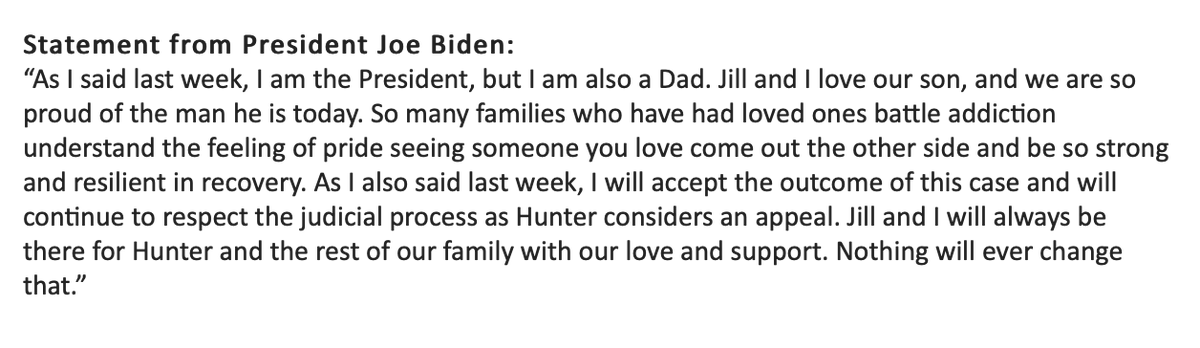 President Biden: "I will accept the outcome of this case and will continue to respect the judicial process as Hunter considers an appeal. Jill and I will always be there for Hunter and the rest of our family with our love and support. Nothing will ever change that.”