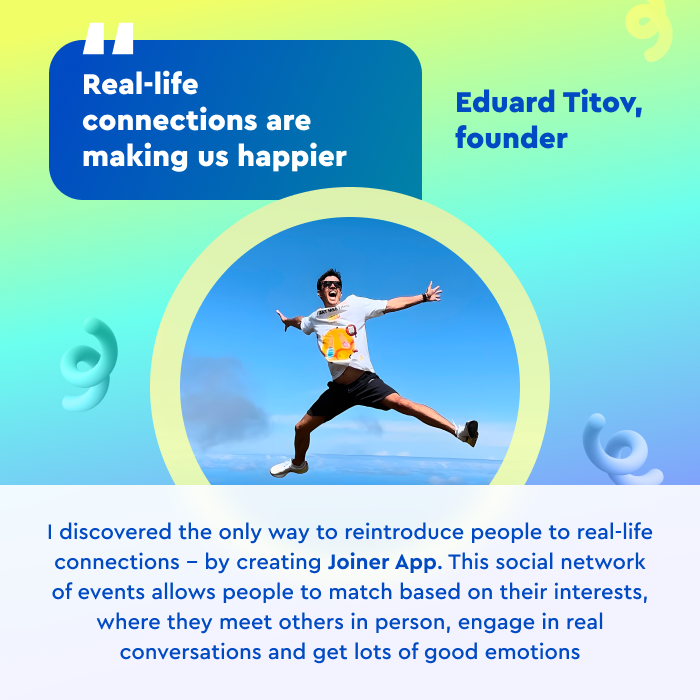 Meet our founder, <a href="/edititov/">Eduard Titov</a> ! He conceived the "Joiner App" during quarantine when he was stranded in a foreign country without friends or family.
-
"We aim to remind people of the joy that comes from favorite activities, meaningful communication, and new experiences," he said.