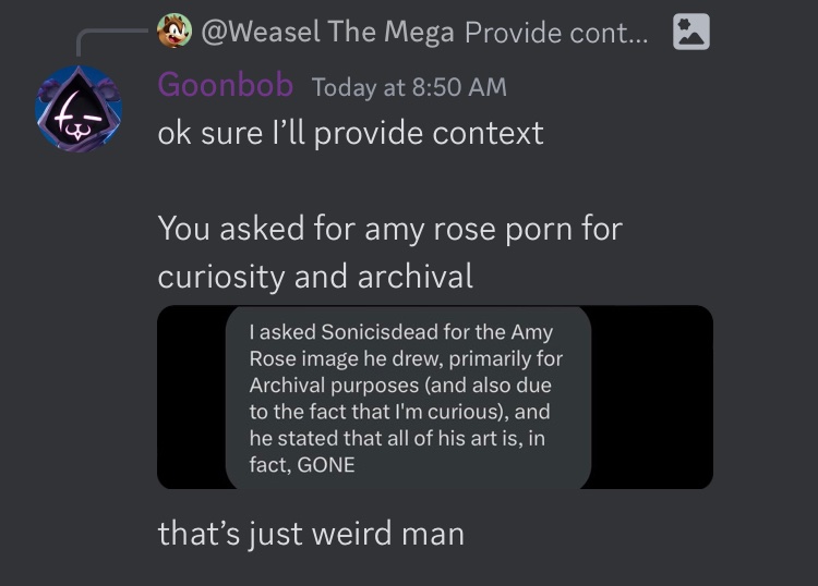 Mod for Somics server here the reason he’s retiring (even though he came back after 8 hours) is because he asked murderofsonic for the Amy rose porn
(He also accused me of wording things to make him look bad)

(FYI yes I am goonbob)
