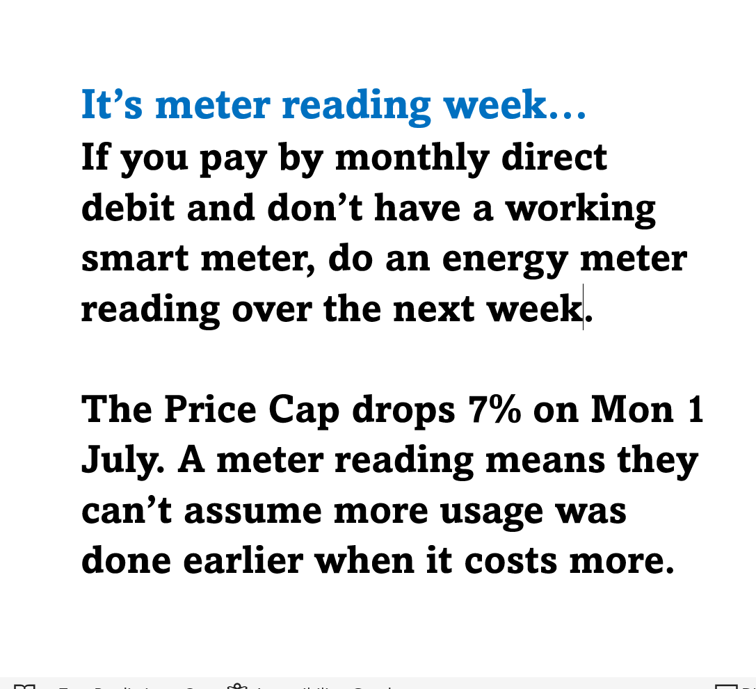 MartinSLewis's tweet photo. It’s meter reading week… 
If you pay by monthly direct debit and don’t have a working smart meter, do an energy meter reading over the next week.
  
The Price Cap drops 7% on Mon 1 July. A meter reading means they can’t assume more usage was done earlier when it costs more.