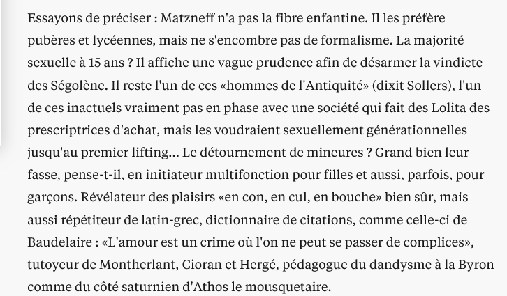 FrancescaRGee's tweet photo. Libé et l’affaire Matzneff

En 2004 Luc Le Vaillant, spécialiste des portraits en dernière page du quotidien de gôôôôche, consacrait à Gabriel Matzneff un papier particulièrement complaisant. S’intéressant non pas à ses livres (plus d’une trentaine étaient déjà parus), mais à ses mœurs (« Il les préfère pubères et lycéennes ») qui semblaient le charmer.
Le Vaillant avait le nez creux, puisqu’il parlait déjà de «consentement ». À moins que les éléments de langage déjà ne circulassent ? En tout cas il connaissait les codes, précisant que Matzneff est l'un de ces «hommes de l'Antiquité». Celle de l’eros socraticus, bien sûr.
Seize ans plus tard, Le Vaillant pirouette : c’est à Vanessa Springora, non pas lycéenne mais collégienne au moment des faits, et que son "consentement" a gênée aux entournures, qu’il consacre cette fois son portrait de « der ». Dans ses petits souliers :
« On lui raconte un portrait sans doute trop désinvolte qu'on avait fait de Matzneff […] Le portrait est un travail d'artisan, où les informations personnelles se mêlent à l'analyse de caractère, aux impressions recueillies, aux sensations éprouvées. On se confronte à l’humaine nature, au risque de l'erreur d'appréciation. »
Dans cet article, il reprend l’un des (nombreux) mensonges de Springora et de son éditeur, écrivant que celle-ci 
« est la première, et pour l’instant la seule, de ses conquêtes hors d’âge à l’accuser d’abus sexuel et de pédophilie [...] ».
Le Vaillant n’a pas enquêté, il s’est contenté de reprendre les affirmations de l’écrivaine elle-même dans son livre :
« À vrai dire, je suis surprise qu’avant moi aucune autre femme, jeune fille à l’époque, n’ait écrit pour tenter de corriger la sempiternelle succession de merveilleuses initiations sexuelles que G. déroule dans ses textes. J’aurais aimé qu’une autre le fasse à ma place. Elle aurait peut-être été plus douée, plus habile, plus dégagée aussi. Et cela m’aurait sans doute soulagée d’un poids. Ce silence semble corroborer les dires de G., prouver qu’aucune adolescente n’a jamais eu à se plaindre de l’avoir rencontré. »
Même chose dans Le Monde, où Dominique Perrin écrivait :
« Ce récit [...] est une première. Jamais les enfants et les adolescentes ayant eu une relation avec cet écrivain n’avaient pris la parole. Devenus adultes, aucun n’était sorti du silence. »
Sauf que c’était faux, puisqu’en 2004 j’avais fait la tournée des éditeurs parisiens avec un manuscrit intitulé Le Crocodile, et ces choses là se savent. 
Mais les éditeurs de Springora chez @Grasset ne voulaient surtout pas qu’on dise comment ils avaient réussi à enterrer mon pamphlet anti-Matzneff.
Une quinzaine de jours après l’article de Le Vaillant, (en janvier 2020), Bernadette Sauvaget de Libé avait demandé à m’interviewer (on note que dans ce journal un seul et même journaliste couvre la religion ET la pédophilie, sans préjugé bien sûr); je n’avais pas donné suite.
Pour finir une enquête vérifiant mes accusations était parue dans le New York Times
https://t.co/s5Pwpu9Lhu
Le Monde avait alors rectifié le tir, m’interviewant à plusieurs reprises, y compris pour la sortie de mon livre L’Arme la plus meurtrière. Mais pas Libé, qui n’a jamais corrigé son erreur (ou sa dissimulation), et qui continue à faire semblant que je n’existe pas !
(Quant à Vanessa Springora, elle non plus n'a jamais eu l'élégance--minimale--de reconnaître que l'information qu'elle donne dans son livre est fausse, malgré les multiples rééditions.)

https://t.co/bt63CWYftR