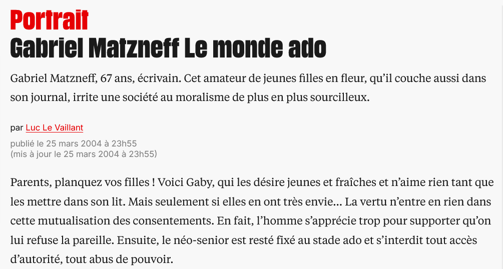 FrancescaRGee's tweet photo. Libé et l’affaire Matzneff

En 2004 Luc Le Vaillant, spécialiste des portraits en dernière page du quotidien de gôôôôche, consacrait à Gabriel Matzneff un papier particulièrement complaisant. S’intéressant non pas à ses livres (plus d’une trentaine étaient déjà parus), mais à ses mœurs (« Il les préfère pubères et lycéennes ») qui semblaient le charmer.
Le Vaillant avait le nez creux, puisqu’il parlait déjà de «consentement ». À moins que les éléments de langage déjà ne circulassent ? En tout cas il connaissait les codes, précisant que Matzneff est l'un de ces «hommes de l'Antiquité». Celle de l’eros socraticus, bien sûr.
Seize ans plus tard, Le Vaillant pirouette : c’est à Vanessa Springora, non pas lycéenne mais collégienne au moment des faits, et que son "consentement" a gênée aux entournures, qu’il consacre cette fois son portrait de « der ». Dans ses petits souliers :
« On lui raconte un portrait sans doute trop désinvolte qu'on avait fait de Matzneff […] Le portrait est un travail d'artisan, où les informations personnelles se mêlent à l'analyse de caractère, aux impressions recueillies, aux sensations éprouvées. On se confronte à l’humaine nature, au risque de l'erreur d'appréciation. »
Dans cet article, il reprend l’un des (nombreux) mensonges de Springora et de son éditeur, écrivant que celle-ci 
« est la première, et pour l’instant la seule, de ses conquêtes hors d’âge à l’accuser d’abus sexuel et de pédophilie [...] ».
Le Vaillant n’a pas enquêté, il s’est contenté de reprendre les affirmations de l’écrivaine elle-même dans son livre :
« À vrai dire, je suis surprise qu’avant moi aucune autre femme, jeune fille à l’époque, n’ait écrit pour tenter de corriger la sempiternelle succession de merveilleuses initiations sexuelles que G. déroule dans ses textes. J’aurais aimé qu’une autre le fasse à ma place. Elle aurait peut-être été plus douée, plus habile, plus dégagée aussi. Et cela m’aurait sans doute soulagée d’un poids. Ce silence semble corroborer les dires de G., prouver qu’aucune adolescente n’a jamais eu à se plaindre de l’avoir rencontré. »
Même chose dans Le Monde, où Dominique Perrin écrivait :
« Ce récit [...] est une première. Jamais les enfants et les adolescentes ayant eu une relation avec cet écrivain n’avaient pris la parole. Devenus adultes, aucun n’était sorti du silence. »
Sauf que c’était faux, puisqu’en 2004 j’avais fait la tournée des éditeurs parisiens avec un manuscrit intitulé Le Crocodile, et ces choses là se savent. 
Mais les éditeurs de Springora chez @Grasset ne voulaient surtout pas qu’on dise comment ils avaient réussi à enterrer mon pamphlet anti-Matzneff.
Une quinzaine de jours après l’article de Le Vaillant, (en janvier 2020), Bernadette Sauvaget de Libé avait demandé à m’interviewer (on note que dans ce journal un seul et même journaliste couvre la religion ET la pédophilie, sans préjugé bien sûr); je n’avais pas donné suite.
Pour finir une enquête vérifiant mes accusations était parue dans le New York Times
https://t.co/s5Pwpu9Lhu
Le Monde avait alors rectifié le tir, m’interviewant à plusieurs reprises, y compris pour la sortie de mon livre L’Arme la plus meurtrière. Mais pas Libé, qui n’a jamais corrigé son erreur (ou sa dissimulation), et qui continue à faire semblant que je n’existe pas !
(Quant à Vanessa Springora, elle non plus n'a jamais eu l'élégance--minimale--de reconnaître que l'information qu'elle donne dans son livre est fausse, malgré les multiples rééditions.)

https://t.co/bt63CWYftR