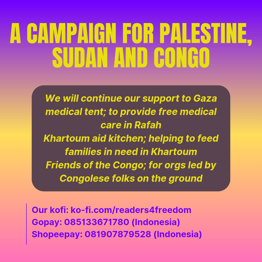 A campaign for palestine, sudan and congo

We will continue our support to Gaza medical tent; to provide free medical care in Rafah
Khartoum aid kitchen; helping to feed families in need in Khartoum
Friends of the Congo; for orgs led by Congolese folks on the ground

Our kofi: ko-fi.com/readers4freedom
Gopay: 085133671780 (indonesia)
Shopeepay: 081907879528 (indonesia)