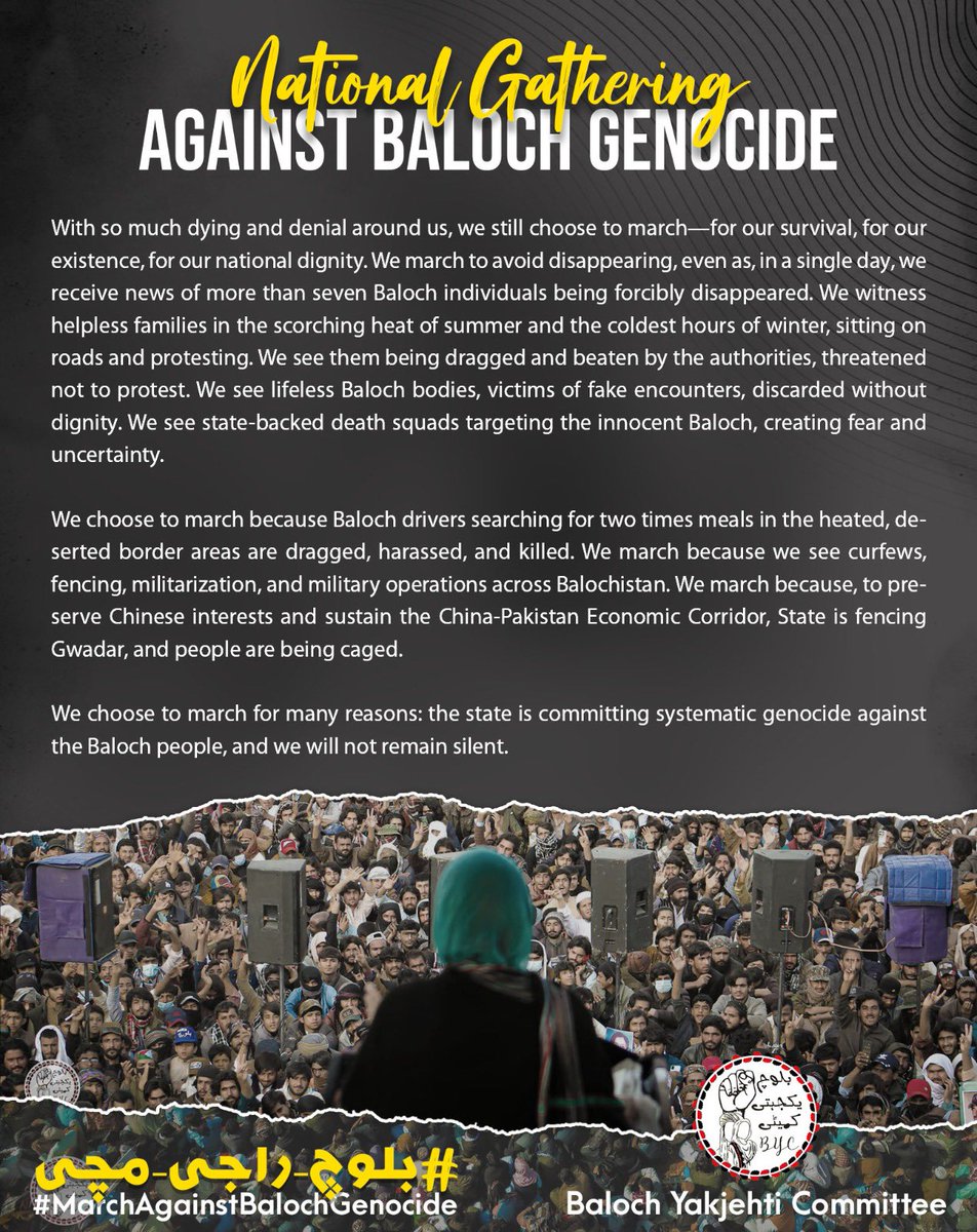 BalochYakjehtiC's tweet photo. 𝐍𝐚𝐭𝐢𝐨𝐧𝐚𝐥 𝐆𝐚𝐭𝐡𝐞𝐫𝐢𝐧𝐠 𝐀𝐠𝐚𝐢𝐧𝐬𝐭 𝐁𝐚𝐥𝐨𝐜𝐡 𝐆𝐞𝐧𝐨𝐜𝐢𝐝𝐞

With so much dying and denial around us, we still choose to march—for our survival, for our existence, for our national dignity. We march to avoid disappearing, even as, in a single day, we receive news of more than seven Baloch individuals being forcibly disappeared. We witness helpless families in the scorching heat of summer and the coldest hours of winter, sitting on roads and protesting. We see them being dragged and beaten by the authorities, threatened not to protest. We see lifeless Baloch bodies, victims of fake encounters, discarded without dignity. We see state-backed death squads targeting the innocent Baloch, creating fear and uncertainty.

We choose to march because Baloch drivers searching for two times meals in the heated, deserted border areas are dragged, harassed, and killed. We march because we see curfews, fencing, militarization, and military operations across Balochistan. We march because, to preserve Chinese interests and sustain the China-Pakistan Economic Corridor, State is fencing Gwadar, and people are being caged.

We choose to march for many reasons: the state is committing systematic genocide against the Baloch people, and we will not remain silent.

#بلوچ_راجی_مُچی
#MarchAgainstBalochGenocide