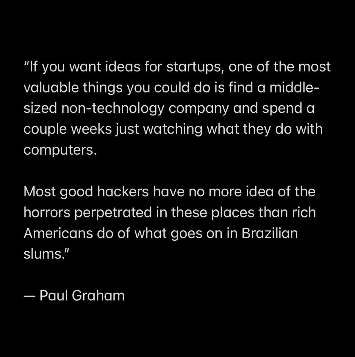 Paul Graham Essays 📝 (@pgessays) on Twitter photo "If you want ideas for startups, one of the most valuable things you could do is find a middle-sized non-technology company and spend a couple weeks just watching what they do with computers." — <a href="/paulg/">Paul Graham</a> "If you want ideas for startups, one of the most valuable things you could do is find a middle-sized non-technology company and spend a couple weeks just watching what they do with computers." — <a href="/paulg/">Paul Graham</a>