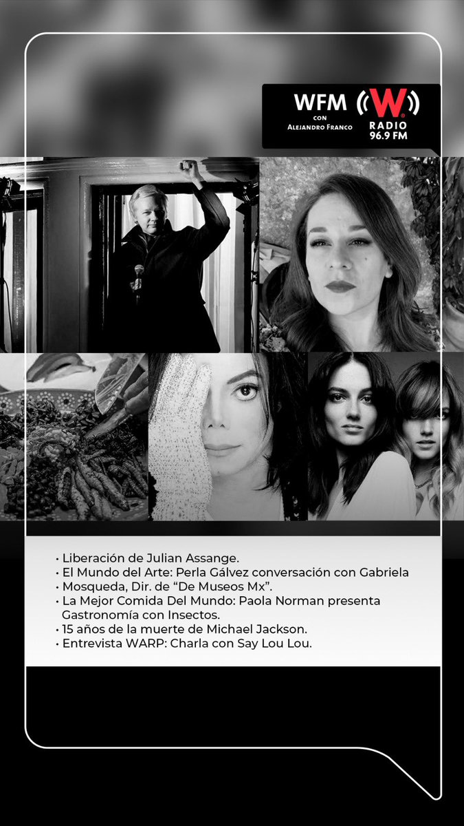 WFM con Alejandro Franco. (@wfm_wradio) on Twitter photo Esta noche en #WFMWRadio:
-Liberación de Julian Assange.
-El Mundo del Arte: <a href="/Perliurix/">Perla Gálvez</a> conversa con <a href="/GabMosquedaA/">Gabriela Mosqueda</a>, directora de De Museos.
-La Mejor Comida Del Mundo: <a href="/PaolaNorman/">Paola Norman</a> y Gastronomía con Insectos.
-15 años de la muerte de <a href="/michaeljackson/">Michael Jackson</a>.
-Entrevista WARP: <a href="/SayLouLou/">Say Lou Lou</a>. Esta noche en #WFMWRadio:
-Liberación de Julian Assange.
-El Mundo del Arte: <a href="/Perliurix/">Perla Gálvez</a> conversa con <a href="/GabMosquedaA/">Gabriela Mosqueda</a>, directora de De Museos.
-La Mejor Comida Del Mundo: <a href="/PaolaNorman/">Paola Norman</a> y Gastronomía con Insectos.
-15 años de la muerte de <a href="/michaeljackson/">Michael Jackson</a>.
-Entrevista WARP: <a href="/SayLouLou/">Say Lou Lou</a>.