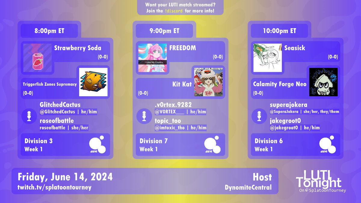 LUTI Tonight 6/14

8pm ET
[D3] <a href="/StrwbrySoda_spl/">Strawberry Soda</a> vs. <a href="/BestSPLMapMode/">Triggerfish Zones Supremacy</a>
🎙️<a href="/GlitchedCactus/">Cactus</a> &amp; <a href="/roseofbattle/">Find me on bsky; go kick rocks, Elon</a>

9pm ET
[D7] <a href="/Freedom_Spl/">Freedom</a> vs. <a href="/kitkat_spl/">Kit Kat</a>
🎙️<a href="/V0RTEX___/">Espi!</a> &amp; @Imtoxic_tho

10pm ET
[D6] <a href="/Seasick_SPL/">seasick 3</a> vs. <a href="/CalamityForge/">Calamity Forge Neo</a>
🎙️@SuperaJokera &amp; <a href="/Jakegroot0/">jake</a>

📹<a href="/DynomiteCentral/">DynomiteCentral</a>
Link below!