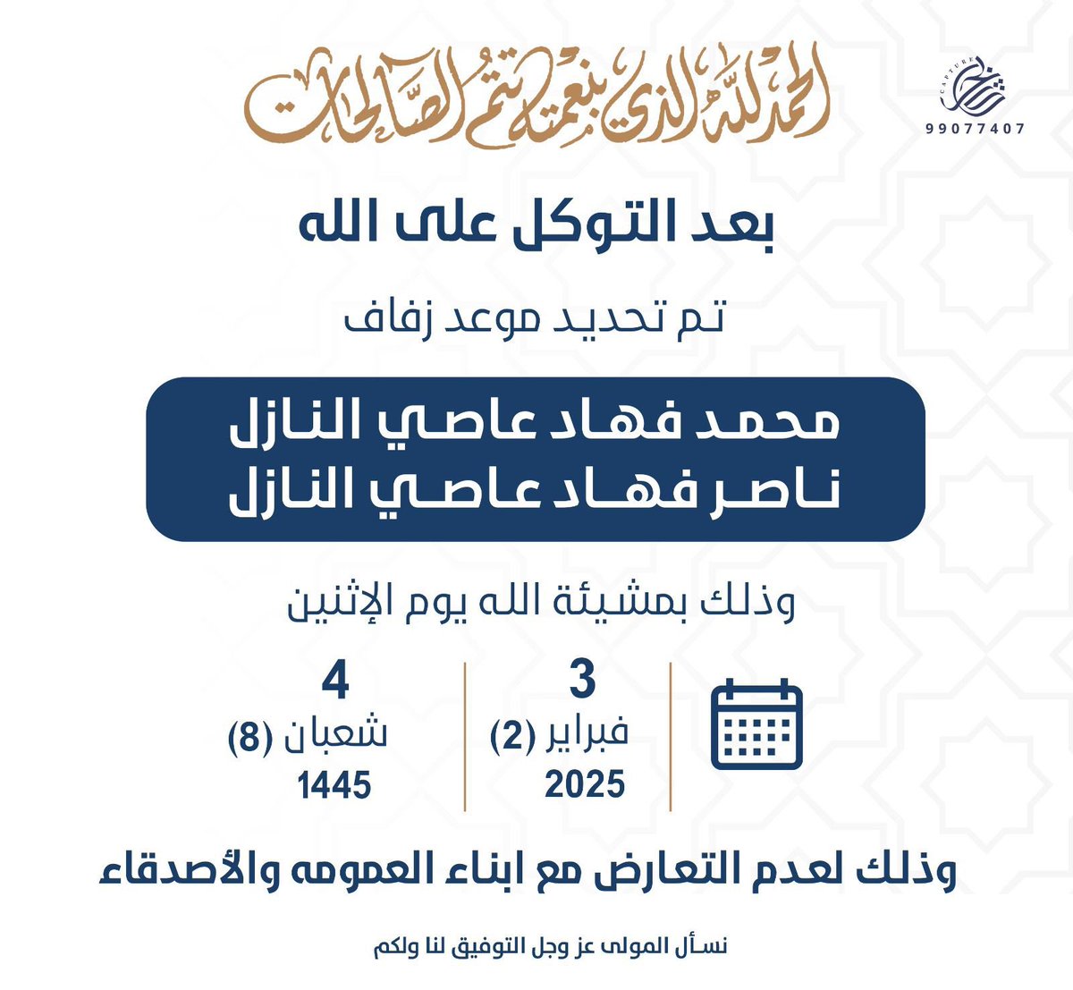 بعد التوكل على الله 
تم بحمدالله تحديد حفل زفافي
انا واخي ناصر 

يوم الاثنين تاريخ : 3 / 2 / 2025 م

وذلك لعدم التعارض مع
ابناء العمومة والاصدقاء

سائلين المولى التوفيق لنا ولكم