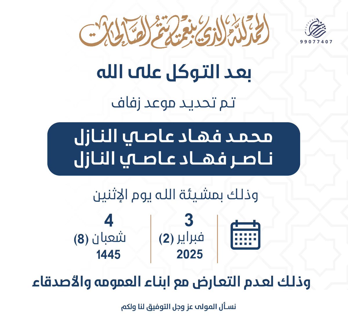 بعد التوكل على الله 
تم بحمدالله تحديد حفل زفافي
انا واخي محمد 

يوم الاثنين تاريخ : 3 / 2 / 2025 م

وذلك لعدم التعارض مع
ابناء العمومة والاصدقاء

سائلين المولى التوفيق لنا ولكم 💐