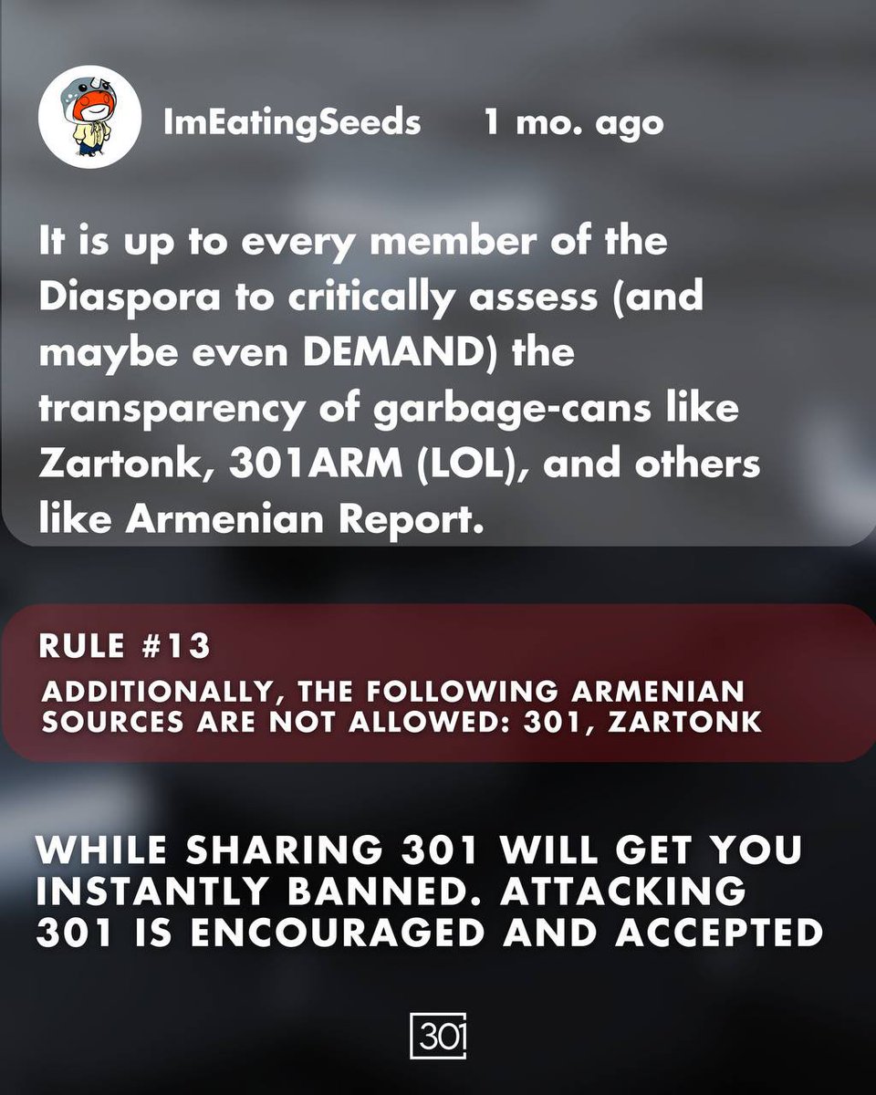 301arm's tweet photo. It has come to our attention that the subreddit r/armenia has banned 301 and other media outlets on its channel since the 2020 war. This raises significant concerns about the principles of free speech and open discourse within the community.

Reddit, as a platform, is built on the foundation of user-generated content and the free exchange of ideas. When a subreddit, particularly one dedicated to a nation and its people, begins to selectively censor certain media outlets, it undermines the diversity of perspectives that is essential for a healthy, informed community.

301 and other censored outlets provide valuable viewpoints and information that contribute to the overall understanding of current events and cultural discussions. By restricting access to these sources, r/armenia is not only limiting the information available to its members but also stifling healthy debate and critical thinking.

Additionally, over the years its become apparent that hundreds if not thousands of Armenians have been banned from the subreddit for questioning the decisions of Pashinyan and those currently within the government. This pattern of silencing dissenting voices further erodes trust and fosters an environment of exclusion rather than inclusion.

We are cautioning all of our followers that, despite r/armenia’s description states “It is a place for civil, open-minded and constructive dialogue”, it is instead a heavily censored space echo chamber which limits what type of information, and topics can be discussed and to be wary of its moderators' actions.