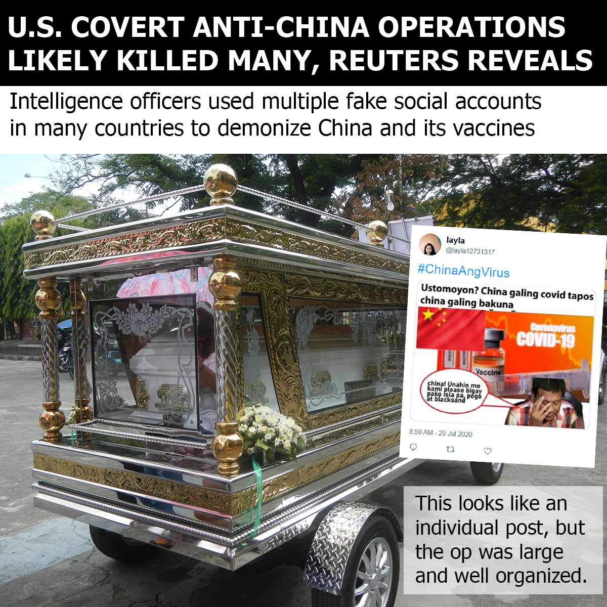 NuryVittachi's tweet photo. U.S. COVERT ANTI-CHINA OPERATIONS LIKELY KILLED MANY, REUTERS REVEALS
The US launched a secret campaign of deception in multiple countries to cultivate hate towards China and undermine its efforts to share vaccines. The likely result was the deaths of many innocents, Reuters revealed last night.

The US intelligence program was designed to turn the people of Southeast Asia, Central Asia, and the Middle East, against the Chinese, numerous sources confirmed to the news agency.
.
.
.
STARTED IN THE PHILIPPINES
US military intelligence started by creating at least 300 fake accounts on Twitter pretending to be ordinary Filipino citizens sharing anti-Chinese tales.

“Almost all were created in the summer of 2020 and centered on the slogan Chinaangvirus – Tagalog for China is the virus,” Reuters said. The result was low take-up for Sinovac, a vaccine the Chinese were sharing around the world. “The difficulty in vaccinating the population contributed to the worst death rate in the region,” Reuters reported.

It is beyond doubt that innocent people died. “We weren’t looking at this from a public health perspective,” a senior military officer involved in the program told Reuters. “We were looking at how we could drag China through the mud.”
.
.
.
HATE CAMPAIGN WENT INTERNATIONAL
The secret anti-China campaign then moved beyond the Philippines borders to go international. It “expanded beyond Southeast Asia before it was terminated in mid-2021,” the news agency said.

“Tailoring the propaganda campaign to local audiences across Central Asia and the Middle East, the Pentagon used a combination of fake social media accounts on multiple platforms to spread fear of China’s vaccines among Muslims at a time when the virus was killing tens of thousands of people each day,” Reuters said.

During the main active period of the campaign, which stretched between the Trump and Biden eras, America tried to get Muslims as a whole (Islam is followed by about one in four members of humanity) to decline to co-operate with China's efforts to fight the pandemic.

“A key part of the strategy: amplify the disputed contention that, because vaccines sometimes contain pork gelatin, China’s shots could be considered forbidden under Islamic law,” Reuters said.
.
.
.
CHINA VACCINE SUCCESSFUL
The campaign stopped countless people taking Sinovac. This was extremely harmful, by any calculations.

In terms of preventing Covid deaths, China’s doctors, using Sinovac, had one of the world’s most successful anti-pandemic campaigns.

This fact remains true whether you use the Beijing government’s often mistrusted figures, OR the significantly higher numbers used by independent researchers from outside the country.

U.S. official policy says that tax dollars can be used to spread lies or propaganda to non-Americans, but not to citizens—a distinction that seems moot when most of the world shares the same information space on the internet.

“A senior Defense Department official acknowledged the U.S. military engaged in secret propaganda to disparage China’s vaccine in the developing world, but the official declined to provide details,” Reuters said.
.
.
.
“COUNTER” AND “DETER”
A Pentagon spokeswoman admitted the charge but framed it in a way that blamed the Chinese. She said that the U.S. military “uses a variety of platforms, including social media, to counter those malign influence attacks aimed at the U.S., allies, and partners.”

A standard American technique, much used by the Pentagon and the mainstream media, is for US elements to initiate hostile actions against China and then use words such as “counter” or “deter” to imply that the moves are a "response" to unspecified actions.

Last month, the Pentagon announced a new program to place weapons in orbit to “counter” China's and Russia’s space guns—although those countries don’t have such items.
.
.
.
HIGHLY ACTIVE COVERT OPERATIONS
Covert anti-China operations have been running for years in multiple countries and jurisdictions, including in parts of Greater China, such as Hong Kong and Taiwan.

In both these areas, the majority of citizens want a positive relationship with the mainland, but well-financed secret operations give a false impression that most citizens want independence.

The shocking Reuters revelation are reminiscent of a horrifying US covert operation involving medical clinics in Pakistan in 2010, which resulted in the deaths of large numbers of innocent people.

The US is never punished, censured, or sanctioned for such crimes, however many deaths they cause.