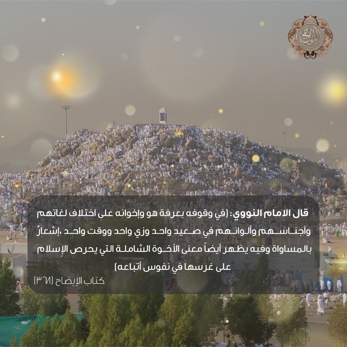 قال الامام النووي : في وقوفه بعرفة هو وإخوانه على اختلاف لغاتهم وأجناسهم وألوانهم في صعيد واحد وزي واحد ووقت واحد إشعار بالمساواة وفيه يظهر أيضاً معنى الأخوة الشاملة التي يحرص الإسلام على غرسها في نفوس أتباعه)

كتاب الإيضاح (٣٦٧)