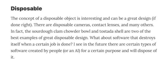 The concept of a disposable object is interesting and can be a great design (if done right). There are disposable cameras, contact lenses, and many others. In fact, the sourdough clam chowder bowl and tostada shell are two of the best examples of great disposable design. What about software that destroys itself when a certain job is done? I see in the future there are certain types of software created by people (or an AI) for a certain purpose and will dispose of it.