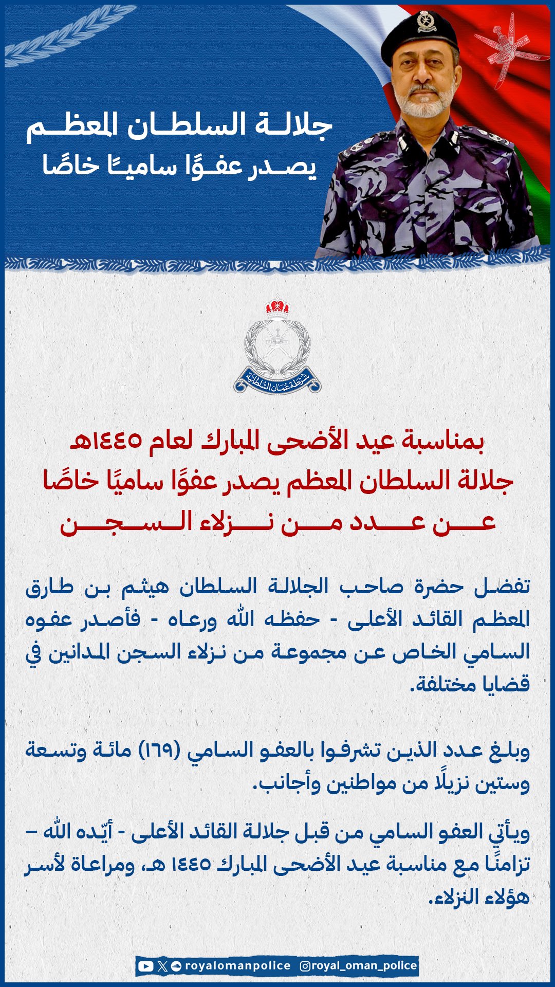 بمناسبة عيد الأضحى المبارك لعام 1445هـ جلالة السلطان المعظم يصدر عفوًا ساميًا خاصًا عن عدد من نزلاء السجنتفضل حضرة صاحب الجلالة السلطان هيثم بن طارق المعظم القائد الأعلى -حفظه الله ورعاه - فأصدر عفوه السامي الخاص عن مجموعة من نزلاء السجن المدانين في قضايا مختلفة.وبلغ عدد الذين تشرفوا بالعفو السامي (169) مائة وتسعة وستين نزيلًا من مواطنين وأجانب.ويأتي العفو السامي من قبل جلالة القائد الأعلى - أيّده الله – تزامنًا مع مناسبة عيد الأضحى المبارك 1445 هـ، ومراعاة لأسـر هؤلاء النزلاء.