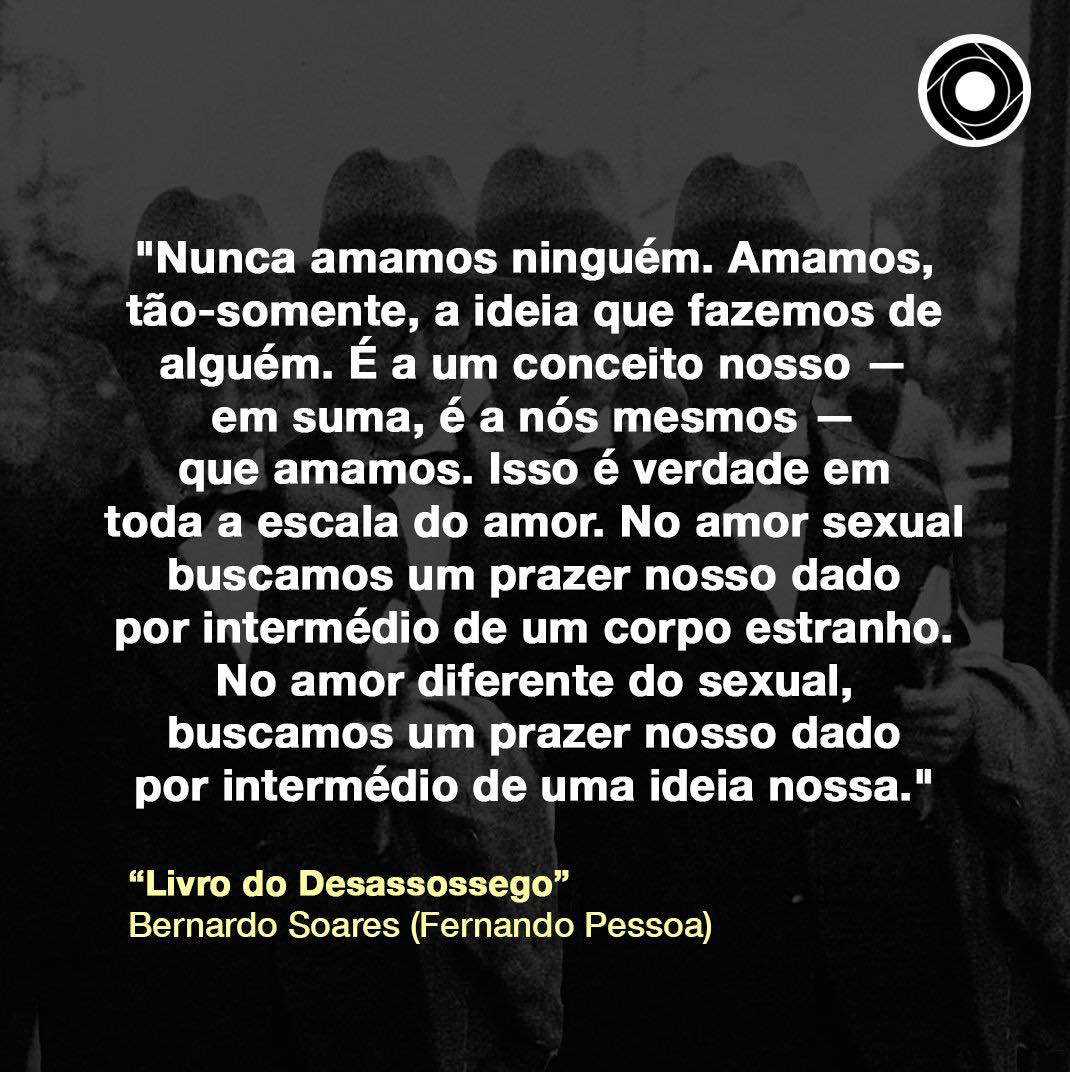 "Amamos, tão-somente, a ideia que fazemos de alguém. É a um conceito nosso — em suma, é a nós mesmos — que amamos. Isso é verdade em toda a escala do amor."

Bernardo Soares (Fernando Pessoa)