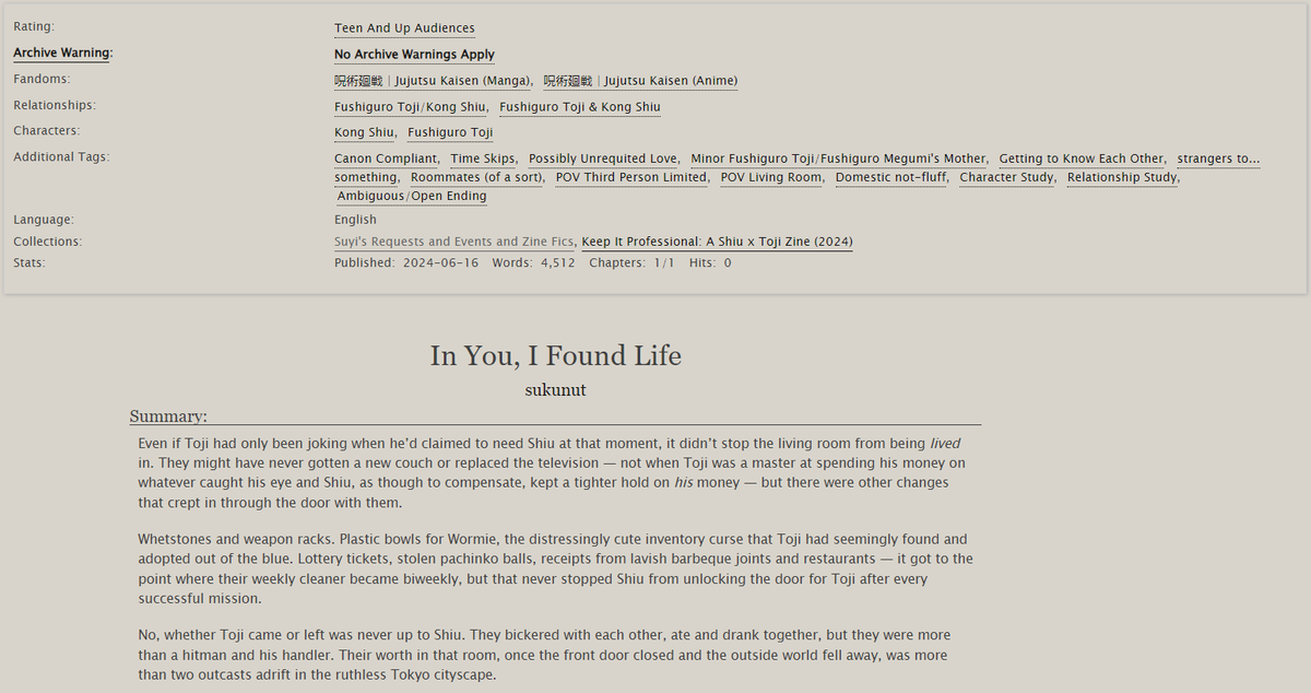 JJK | ShiuToji | T | 4.5k
Character/Relationship Study
CW: none!

The door into Shiu's and Toji's life, as told from Shiu's living room (yes, it really is POV Living Room), has finally been opened by the <a href="/ShiuTojiZine/">Keep it Professional - ZINE AVAILABLE</a>! So come on in and take a seat~

archiveofourown.org/works/56691028