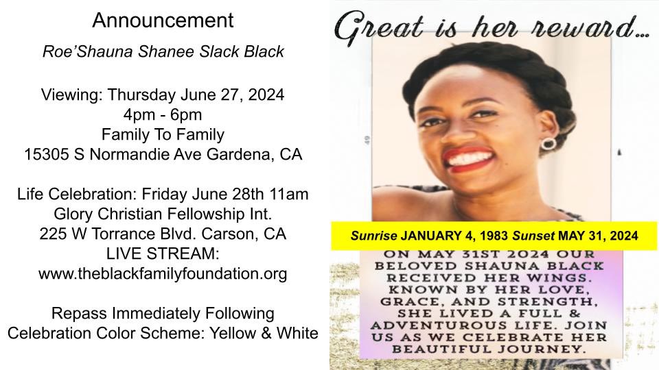 Shauna’s Life Celebration Details 
Viewing: 4-6pm (6/27)
Address: Family to Family 15305 Normandie Ave. Gardena, CA 
Service: 11- 2pm (6/28) 
Address: Glory Christian Fellowship Int.  255 W Torrance Blvd. Carson, CA
Repass: Immediately Following 
Colors: Yellow, Black, &amp; White