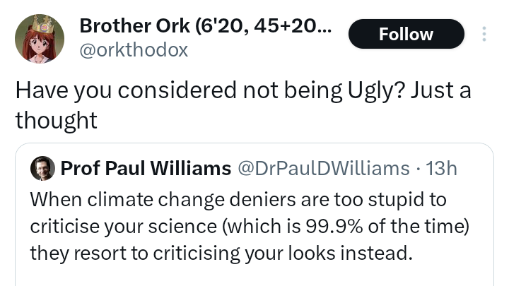 DrPaulDWilliams's tweet photo. Has any climate scientist ever personally attacked their critics using these words: paedophile, queer, gay, look like a turtle, ugly?
Go on. Try and find an example. I'll wait. Bet you can't.
Despite what climate change deniers claim, the nasty personal abuse is 100% one-sided. https://t.co/nsDRJLP1T8