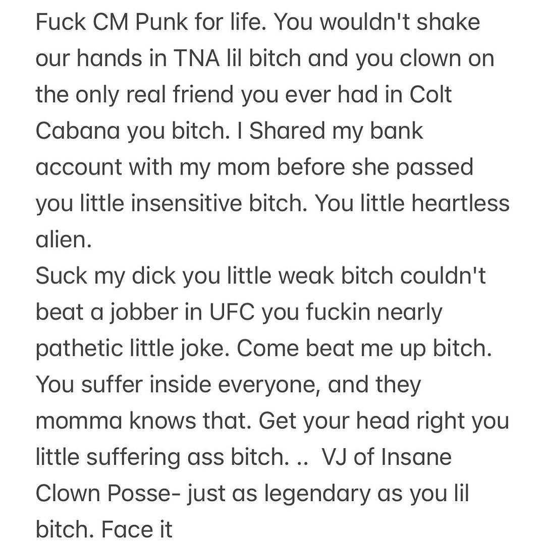 icp's tweet image. Fuck @CMPunk for life. You wouldn’t shake our hands in TNA lil bitch and you clown on the only real friend you ever had in Colt Cabana you bitch. I Shared my bank account with my mom before she passed you little insensitive bitch. You little heartless alien.