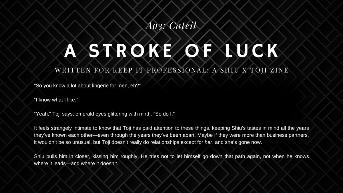 "a stroke of luck" written for <a href="/ShiuTojiZine/">Keep it Professional - ZINE AVAILABLE</a>! A birthday celebration with lots of pining and angst, and Toji in pretty lingerie 😘 Don't forget to download the PDF (it's free!) and check out all the other delicious ShiuToji works as well!

🔗 archiveofourown.org/works/56681902