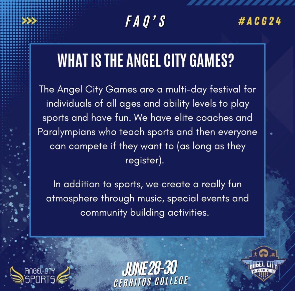FAQ: What is the Angel City Games? A: It's a multi-day festival for all ages and abilities to play sports and have fun. Elite coaches and Paralympians teach sports, and anyone can compete (registration required). Plus, enjoy music, special events, and community activities!
