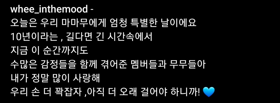 [whee_inthemood IG]
——
Today's a really special day for us, MAMAMOO, 
In the long 10 years 
Till the present, 
The members and Moomoos who have went through all the emotions together through these years, 
I really love all of you 
Let's hold our hands tighter. 
Because we still