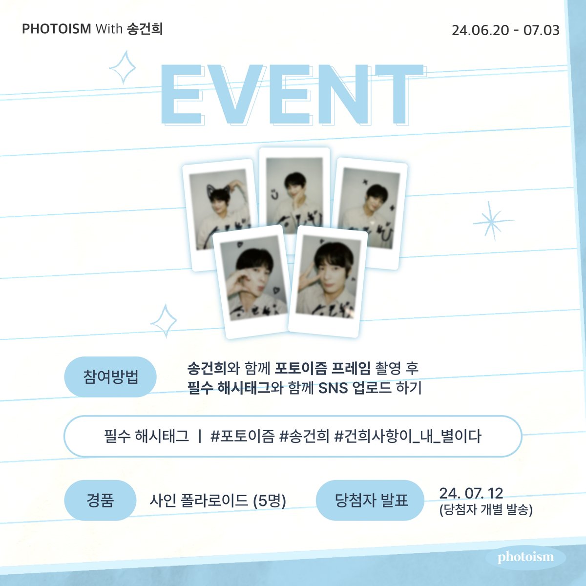 송건희 포토이즘 인증 이벤트💍💙

송건희와 촬영한 포토이즘 프레임을
해시태그와 함께 공유해주세요!

추첨을 통해 5분께
선물을 증정해드립니다🎁

▪  기간 | 6/20 – 7/3
▪  당첨자 추첨 | 7/12 (당첨자 개별 발송 예정)
▪  필수 해시태그 | #포토이즘 #송건희 #건희사항이_내_별이다
▪  경품 |