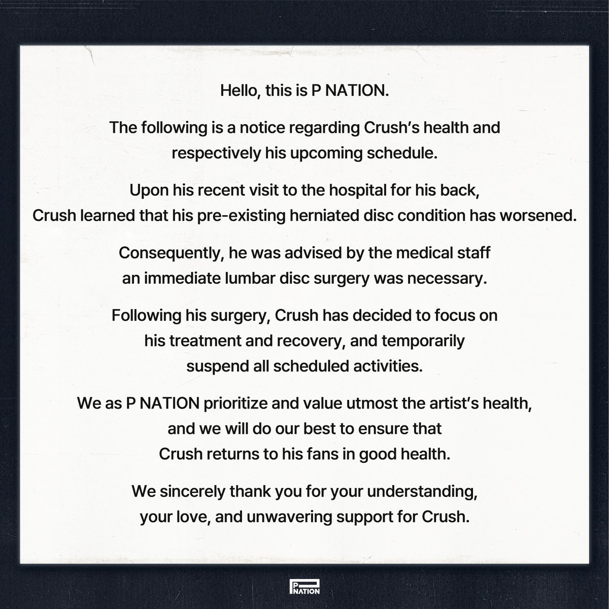 [Crush]
안녕하세요. 피네이션입니다.

당사 소속 아티스트 크러쉬 건강 상태 및 향후 스케줄 관련하여 안내드립니다.

최근 크러쉬의 디스크 질환이 급격히 악화되어 병원에서 정밀 검사를 진행했습니다.
그 결과 의료진으로부터 허리 디스크 수술이 필수적이란 진단을 받았습니다.

이와 같은 의료진