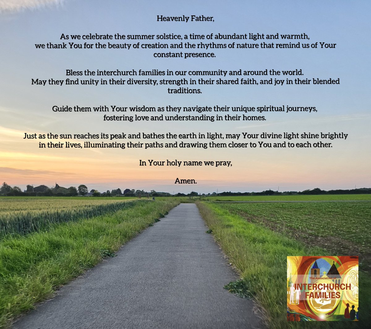 Heavenly Father,

As we celebrate the summer solstice, a time of abundant light and warmth, we thank You for the beauty of creation and the rhythms of nature that remind us of Your constant presence. Bless the interchurch families in our community and around the world.
