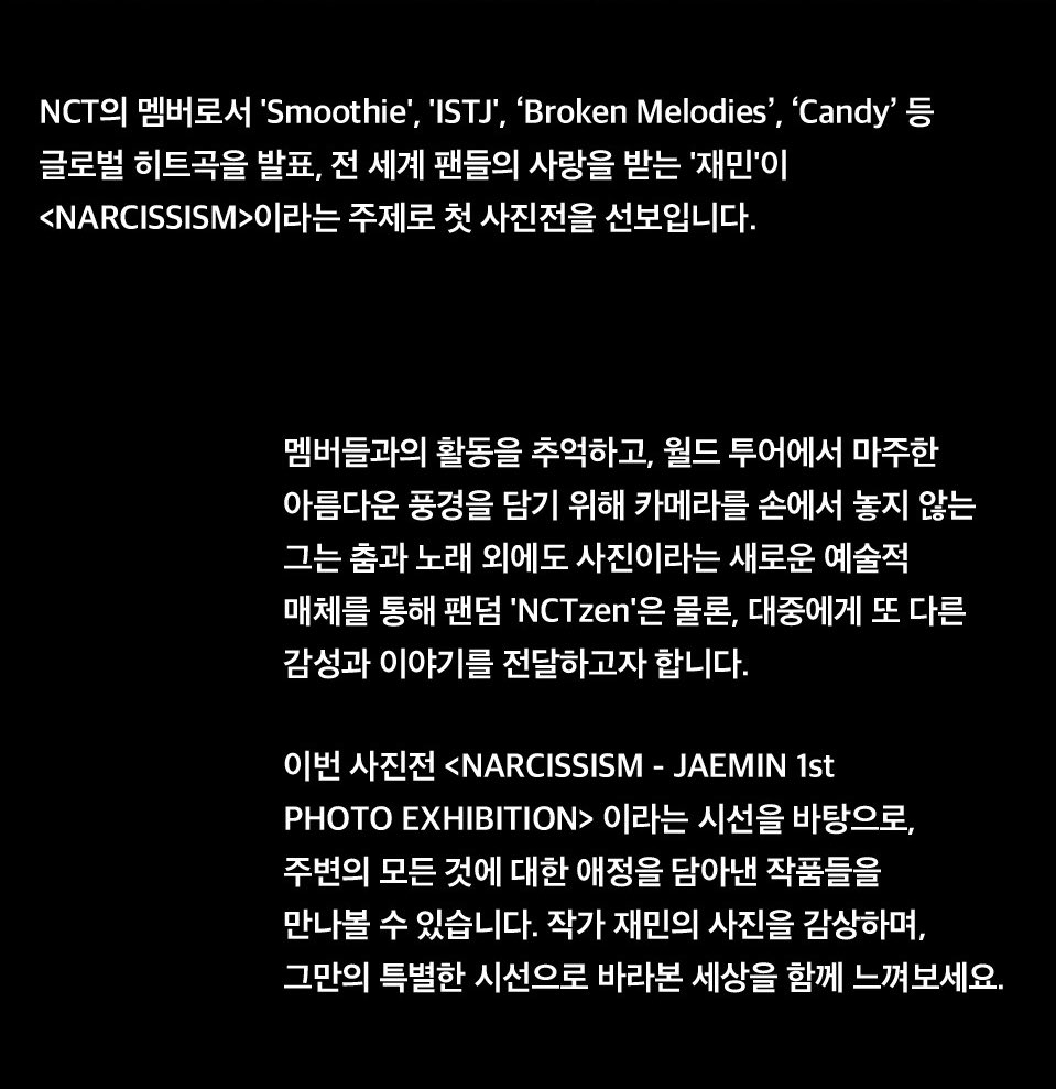 jamong1323's tweet photo. 재민이 <NARCISSISM>이라는 주제로 첫 사진전을 선보입니다.

멤버들과의 활동을 추억하고, 월드 투어에서 마주한 아름다운 풍경을 담기 위해 카메라를 손에서 놓지 않는 그는 춤과 노래 외에도 사진이라는 새로운 예술적 매체를 통해 팬덤 'NCTzen'은 물론 대중에게 또 다른 감성과 이야기를 전달하고자 합니다.

이번 사진전 <NARCISSISM -JAEMIN 1st PHOTO EXHIBITION> 이라는 시선을 바탕으로, 주변의 모든 것에 대한 애정을 담아낸 작품들을 만나볼 수 있습니다.

작가 재민의 사진을 감상하며, 그만의 특별한 시선으로 바라본 세상을 함께 느껴보세요.

🖤