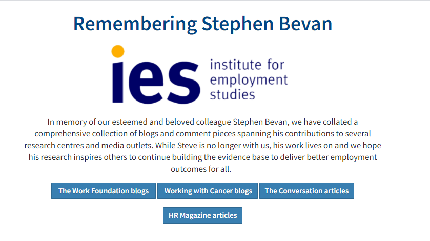 In memory of our dear friend and colleague Stephen Bevan, we've collated a wide selection of his blogs and articles that he wrote over the last 20 years. These include pieces for IES, <a href="/WorkFoundation/">The Work Foundation</a>, <a href="/WorkWithCancer/">Working With Cancer 💙</a>, <a href="/hrmagazine/">HR magazine</a> and  <a href="/ConversationUK/">The Conversation</a>.  bit.ly/3RAk5h2
